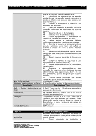 CONCURSO PÚBLICO N.º 01/2013 DA COMPANHIA DE SANEAMENTO DO PARÁ – COSANPA                                  20 / 52




                                                      e de pé, e exercer o controle da lubrificação;
                                                      9.       Inspecionar os equipamentos de estação,
                                                      solicitando sua manutenção, quando necessário, e
                                                      prestando informações cabíveis aos responsáveis
                                                      pela manutenção;
                                                      10.      Orientar e acompanhar a execução das
                                                      atividades dos auxiliares;
                                                      11.      Preencher impressos e relatórios diários de
                                                      operação, registrando as ocorrências do turno de
                                                      trabalho;
                                                      12.      Operar a estação de desferrização;
                                                      13.      Efetuar a troca de cilindros de cloro;
                                                      14.      Operar equipamentos e instrumentos de
                                                      precisão no comando e controle de processo;
                                                      15.      Efetuar leituras e interpretar medidas
                                                      registradas por aparelhos instalados nas estações;
                                                      16.      Controlar o consumo e armazenamento de
                                                      produtos químicos, como: flúor, cal, sulfato de
                                                      alumínio e silicato de sódio e outros materiais
                                                      químicos;
                                                      17.      Manter contato permanente com os setores
                                                      de adução, para assegurar o funcionamento normal
                                                      das ETA’s;
                                                      18.      Operar mesa de comando de lavagem de
                                                      filtros;
                                                      19.      Cumprir as normas de segurança e usar
                                                      equipamentos de proteção individual;
                                                      20.      Solicitar material necessário ao cumprimento
                                                      das atividades;
                                                      21.      Coordenar      e    responsabilizar-se  pela
                                                      execução de programas e/ou atividades técnicas,
                                                      administrativas e/ou operacionais, dentro de sua
                                                      área profissional, quando designado pelo superior
                                                      imediato;
                                                      22.      Executar outras atividades, que tenham
                                                      correlação com as atribuições do cargo.
     Nível de Escolaridade                            Nível Médio Completo.
     Requisitos para Investidura no Cargo             2º Grau Completo; Noções de Saneamento Básico.
                  Localidade                                           Quantidade de Vagas
     RMB -       Região     Metropolitana        de   6 (Seis) Vagas, sendo 1 (Uma) vaga reservada às
     Belém                                            pessoas com deficiência.
     Salário-Base                                     R$ 1.123,64 (Hum mil, cento e vinte e três reais e
                                                      sessenta e quatro centavos)
     Vantagens                                        Complemento de piso ACT 2012/2013 de R$ 61,38
                                                      (Sessenta e um reais e trinta e oito centavos), Ticket
                                                      Alimentação, Auxílio Creche, Plano de Saúde e
                                                      Odontológico e outras vantagens aprovadas em
                                                      acordo coletivo.
     Jornada de Trabalho                              36 h/semanais


     Cargo 18                                         Operador de Subestação Elétrica
                                                      Atividades relacionadas a execução de tarefas de
                                                      controle, acionamento e operação de subestação de
     Atribuições                                      energia elétrica.
                                                      1.      Operar subestação de distribuição e


     GOVERNO DO ESTADO DO PARÁ
     COMPANHIA DE SANEAMENTO DO PARÁ - COSANPA
     CONCURSO PÚBLICO N.º 01/2013
     ANEXO 03 – INFORMAÇÕES DOS CARGOS
 