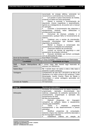 CONCURSO PÚBLICO N.º 01/2013 DA COMPANHIA DE SANEAMENTO DO PARÁ – COSANPA                                  21 / 52




                                                      transmissão de energia elétrica, acionando os
                                                      mecanismos e controlando seu funcionamento;
                                                      2.      Ler painéis e outros instrumentos de medida,
                                                      anotando os dados em ficha apropriada;
                                                      3.      Operar e controlar o funcionamento de
                                                      disjuntores, chaves magnéticas e assemelhados,
                                                      ligando-os e desligando-os, de acordo com o manual
                                                      de operação;
                                                      4.      Controlar o funcionamento das máquinas e
                                                      equipamentos, isolando redes defeituosas e
                                                      providenciando seu reparo;
                                                      5.      Comunicar às diversas unidades e à
                                                      concessionária, qualquer falha no funcionamento do
                                                      sistema;
                                                      6.      Colaborar com a equipe de manutenção,
                                                      fornecendo informações que facilitem rápido
                                                      diagnóstico do problema;
                                                      7.      Manter a limpeza e conservação dos
                                                      equipamentos e instalações da subestação;
                                                      8.      Preencher relatório de ocorrências;
                                                      9.      Cumprir as normas de segurança e usar
                                                      equipamento de proteção individual;
                                                      10.     Executar atividades que tenham correlação
                                                      com as atribuições do cargo.
     Nível de Escolaridade                            Nível Médio Completo.
     Requisitos para Investidura no Cargo             2º Grau Completo; Conhecimentos em Eletricidade.
                  Localidade                                         Quantidade de Vagas
     RMB -       Região     Metropolitana        de   1 (Uma) Vaga. Não haverá vaga reservada às
     Belém                                            pessoas com deficiência.
     Salário-Base                                     R$ 1.123,64 (Hum mil cento e vinte e três reais e
                                                      sessenta e quatro centavos)
     Vantagens                                        Complemento de piso ACT 2012/2013 de R$ 61,38
                                                      (Sessenta e um reais e trinta e oito centavos), Ticket
                                                      Alimentação, Auxílio Creche, Plano de Saúde e
                                                      Odontológico e outras vantagens aprovadas em
                                                      acordo coletivo.
     Jornada de Trabalho                              36 h/semanais


     Cargo 19                                         Técnico em Informática
                                                      Atividades de processamento de dados inerentes a
                                                      programação,       operação,    documentação     dos
     Atribuições                                      sistemas, preparação do ambiente operacional de
                                                      processamento, programação e operação dos
                                                      equipamentos de rede.
                                                      Na área de programação:
                                                      1.       Elaborar    programas       em   linguagem
                                                      compatível ao software básico e equipamento
                                                      utilizado pela COSANPA;
                                                      2.       Testar      e       implantar    programas
                                                      acompanhando o seu desenvolvimento e prazos
                                                      estimados;
                                                      3.       Modificar   programas      de  computação,
                                                      testando a lógica dos mesmos, conforme descrição e
                                                      tipo de linguagem utilizada;
                                                      4.       Estabelecer critérios em relação às


     GOVERNO DO ESTADO DO PARÁ
     COMPANHIA DE SANEAMENTO DO PARÁ - COSANPA
     CONCURSO PÚBLICO N.º 01/2013
     ANEXO 03 – INFORMAÇÕES DOS CARGOS
 