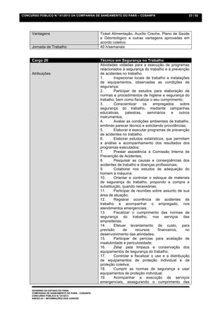CONCURSO PÚBLICO N.º 01/2013 DA COMPANHIA DE SANEAMENTO DO PARÁ – COSANPA                             23 / 52




     Vantagens                                   Ticket Alimentação, Auxílio Creche, Plano de Saúde
                                                 e Odontológico e outras vantagens aprovadas em
                                                 acordo coletivo.
     Jornada de Trabalho                         40 h/semanais


     Cargo 20                                    Técnico em Segurança no Trabalho
                                                 Atividades voltadas para a execução de programas
                                                 relacionados à segurança do trabalho e à prevenção
     Atribuições                                 de acidentes no trabalho.
                                                 1.      Inspecionar locais de trabalho e instalações
                                                 de equipamentos, observadas as condições de
                                                 segurança;
                                                 2.      Participar de estudos para elaboração de
                                                 normas e procedimentos de higiene e segurança do
                                                 trabalho, bem como fiscalizar o seu cumprimento;
                                                 3.      Conscientizar     os    empregados      sobre
                                                 segurança do trabalho, mediante campanhas
                                                 educativas,    palestras,    seminários    e    outros
                                                 instrumentos;
                                                 4.      Avaliar as condições ambientais de trabalho,
                                                 emitindo parecer técnico e solicitando providências;
                                                 5.      Elaborar e executar programas de prevenção
                                                 de acidentes no trabalho;
                                                 6.      Elaborar estudos estatísticos, que permitam
                                                 a análise e acompanhamento dos resultados dos
                                                 programas executados;
                                                 7.      Prestar assistência à Comissão Interna de
                                                 Prevenção de Acidentes;
                                                 8.      Pesquisar as causas e conseqüências dos
                                                 acidentes de trabalho e doenças profissionais;
                                                 9.      Colaborar nos estudos de adequação do
                                                 homem à máquina;
                                                 10.     Orientar e controlar o estoque de materiais
                                                 de segurança do trabalho, propondo a compra e
                                                 substituição, quando necessárias;
                                                 11.     Participar de reuniões sobre assunto de sua
                                                 área de atuação;
                                                 12.     Registrar ocorrência de acidentes de
                                                 trabalho e acompanhar o empregado, nos
                                                 atendimentos emergenciais;
                                                 13.     Fiscalizar o cumprimento das normas de
                                                 segurança do trabalho, nos serviços das
                                                 empreiteiras;
                                                 14.     Efetuar levantamento de custo, para
                                                 previsão      de     recursos      financeiros,     no
                                                 desenvolvimento das atividades;
                                                 15.     Participar de perícias para avaliação de
                                                 insalubridade e periculosidade;
                                                 16.     Zelar pela limpeza e conservação dos
                                                 equipamentos de segurança do trabalho;
                                                 17.     Controlar e fiscalizar o uso e a distribuição
                                                 de equipamentos de proteção individual e de
                                                 proteção coletiva;
                                                 18.     Cumprir as normas de segurança e usar
                                                 equipamentos de proteção individual;
                                                 19.     Acompanhar a execução de serviços
                                                 emergenciais, assegurando o cumprimento das

     GOVERNO DO ESTADO DO PARÁ
     COMPANHIA DE SANEAMENTO DO PARÁ - COSANPA
     CONCURSO PÚBLICO N.º 01/2013
     ANEXO 03 – INFORMAÇÕES DOS CARGOS
 