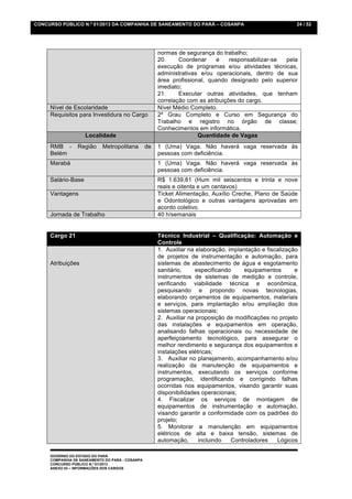 CONCURSO PÚBLICO N.º 01/2013 DA COMPANHIA DE SANEAMENTO DO PARÁ – COSANPA                                 24 / 52




                                                      normas de segurança do trabalho;
                                                      20.     Coordenar     e    responsabilizar-se pela
                                                      execução de programas e/ou atividades técnicas,
                                                      administrativas e/ou operacionais, dentro de sua
                                                      área profissional, quando designado pelo superior
                                                      imediato;
                                                      21.     Executar outras atividades, que tenham
                                                      correlação com as atribuições do cargo.
     Nível de Escolaridade                            Nível Médio Completo.
     Requisitos para Investidura no Cargo             2º Grau Completo e Curso em Segurança do
                                                      Trabalho e registro no órgão de classe;
                                                      Conhecimentos em informática.
                    Localidade                                       Quantidade de Vagas
     RMB -       Região     Metropolitana        de   1 (Uma) Vaga. Não haverá vaga reservada às
     Belém                                            pessoas com deficiência.
     Marabá                                           1 (Uma) Vaga. Não haverá vaga reservada às
                                                      pessoas com deficiência.
     Salário-Base                                     R$ 1.639,81 (Hum mil seiscentos e trinta e nove
                                                      reais e oitenta e um centavos)
     Vantagens                                        Ticket Alimentação, Auxílio Creche, Plano de Saúde
                                                      e Odontológico e outras vantagens aprovadas em
                                                      acordo coletivo.
     Jornada de Trabalho                              40 h/semanais


     Cargo 21                                         Técnico Industrial – Qualificação: Automação e
                                                      Controle
                                                      1. Auxiliar na elaboração, implantação e fiscalização
                                                      de projetos de instrumentação e automação, para
     Atribuições                                      sistemas de abastecimento de água e esgotamento
                                                      sanitário,     especificando    equipamentos        e
                                                      instrumentos de sistemas de medição e controle,
                                                      verificando viabilidade técnica e econômica,
                                                      pesquisando e propondo novas tecnologias,
                                                      elaborando orçamentos de equipamentos, materiais
                                                      e serviços, para implantação e/ou ampliação dos
                                                      sistemas operacionais;
                                                      2. Auxiliar na proposição de modificações no projeto
                                                      das instalações e equipamentos em operação,
                                                      analisando falhas operacionais ou necessidade de
                                                      aperfeiçoamento tecnológico, para assegurar o
                                                      melhor rendimento e segurança dos equipamentos e
                                                      instalações elétricas;
                                                      3. Auxiliar no planejamento, acompanhamento e/ou
                                                      realização da manutenção de equipamentos e
                                                      instrumentos, executando os serviços conforme
                                                      programação, identificando e corrigindo falhas
                                                      ocorridas nos equipamentos, visando garantir suas
                                                      disponibilidades operacionais;
                                                      4. Fiscalizar os serviços de montagem de
                                                      equipamentos de instrumentação e automação,
                                                      visando garantir a conformidade com os padrões do
                                                      projeto;
                                                      5. Monitorar a manutenção em equipamentos
                                                      elétricos de alta e baixa tensão, sistemas de
                                                      automação,      incluindo   Controladores    Lógicos

     GOVERNO DO ESTADO DO PARÁ
     COMPANHIA DE SANEAMENTO DO PARÁ - COSANPA
     CONCURSO PÚBLICO N.º 01/2013
     ANEXO 03 – INFORMAÇÕES DOS CARGOS
 