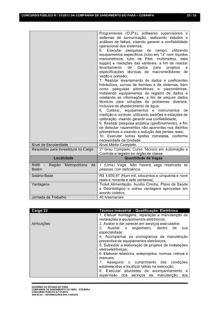 CONCURSO PÚBLICO N.º 01/2013 DA COMPANHIA DE SANEAMENTO DO PARÁ – COSANPA                                   25 / 52




                                                      Programáveis (CLP’s), softwares supervisórios e
                                                      sistemas de comunicação, realizando estudos e
                                                      análises de falhas, visando garantir a confiabilidade
                                                      operacional dos sistemas;
                                                      6. Executar pesquisas de campo, utilizando
                                                      equipamentos específicos (tubo em “U” com líquidos
                                                      manométricos, tubo de Pitot, multímetros, data
                                                      logger) e medições das variáveis, a fim de realizar
                                                      levantamento      de    dados    para     projetos  e
                                                      especificações técnicas de macromedidores de
                                                      vazão e pressão;
                                                      7. Realizar levantamento de dados e coeficientes
                                                      hidráulicos, curvas de bombas e de sistemas, bem
                                                      como pesquisas pitométricas e piezométricas,
                                                      instalando equipamentos de registro de dados e
                                                      coletando as informações, a fim de adquirir dados
                                                      técnicos para soluções de problemas diversos,
                                                      inclusive de abastecimento de água;
                                                      8. Calibrar, equipamentos e instrumentos de
                                                      medição e controle, utilizando padrões e estações de
                                                      calibração, visando garantir sua confiabilidade;
                                                      9. Realizar pesquisa acústica (geofonamento), a fim
                                                      de detectar vazamentos não aparentes nos distritos
                                                      pitométricos e visando a redução das perdas reais;
                                                      10. Executar outras tarefas correlatas, conforme
                                                      necessidade da Unidade.
     Nível de Escolaridade                            Nível Médio Completo.
     Requisitos para Investidura no Cargo             2º Grau Completo; Curso Técnico em Automação e
                                                      Controle e registro no órgão de classe.
                    Localidade                                        Quantidade de Vagas
     RMB -       Região     Metropolitana        de   1 (Uma) Vaga. Não haverá vaga reservada às
     Belém                                            pessoas com deficiência.
     Salário-Base                                     R$ 1.859,97 (Hum mil, oitocentos e cinquenta e nove
                                                      reais e noventa e sete centavos)
     Vantagens                                        Ticket Alimentação, Auxílio Creche, Plano de Saúde
                                                      e Odontológico e outras vantagens aprovadas em
                                                      acordo coletivo.
     Jornada de Trabalho                              40 h/semanais


     Cargo 22                                         Técnico Industrial – Qualificação: Eletrônica
                                                      1. Efetuar montagens, reparação e manutenção de
                                                      instalações e equipamentos eletrônicos;
     Atribuições                                      2. Avaliar e dar parecer em serviços executados;
                                                      3. Auxiliar o engenheiro, dentro de sua
                                                      especialidade;
                                                      4. Acompanhar os cronogramas de manutenção
                                                      preventiva de equipamentos eletrônicos;
                                                      5. Subsidiar a elaboração de projetos de instalações
                                                      eletroeletrônicas;
                                                      6. Elaborar relatórios, anteprojetos, normas, rotinas e
                                                      manuais;
                                                      7. Assegurar o cumprimento das condições
                                                      estabelecidas e localizar falhas na execução;
                                                      8. Executar atividades de acompanhamento e
                                                      supervisão dos serviços de manutenção dos


     GOVERNO DO ESTADO DO PARÁ
     COMPANHIA DE SANEAMENTO DO PARÁ - COSANPA
     CONCURSO PÚBLICO N.º 01/2013
     ANEXO 03 – INFORMAÇÕES DOS CARGOS
 