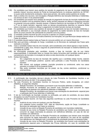 CONCURSO	
  PÚBLICO	
  N.º	
  01/2013	
  DA	
  COMPANHIA	
  DE	
  SANEAMENTO	
  DO	
  PARÁ	
  -­‐	
  COSANPA	
     7 / 22


5.39)   Os candidatos que tiverem seus pedidos de isenção do pagamento da taxa de inscrição indeferidos
        poderão interpor recursos através do Portal de Acompanhamento no endereço eletrônico do CETAP,
        os quais serão devidamente analisados. Após esse período, não serão aceitos pedidos de revisão.
5.40) Após a análise dos recursos, será divulgada a Relação Definitiva das Isenções Deferidas e Indeferidas,
        nos termos do item 13 do presente Edital.
5.41) Os candidatos que tiverem seus pedidos de isenção do pagamento da taxa de inscrição indeferidos nos
        termos do subitem 5.40 do presente Edital e, ainda, tenham interesse em efetivar a respectiva inscrição
        no presente concurso público, deverão acessar o Sistema Eletrônico de Inscrições do CETAP, imprimir
            a
        a 2 via do boleto bancário, seguindo todos os demais procedimentos descritos no presente Edital
        sobre a inscrição no certame e efetuar o pagamento do boleto bancário da taxa de inscrição.
5.42) Os candidatos que tiverem seus pedidos de isenção do pagamento da taxa de inscrição indeferidos e
        que não efetivarem a sua inscrição através do pagamento do boleto bancário da taxa de inscrição
        dentro do prazo previsto não participarão do presente concurso público.
5.43) O candidato poderá inscrever-se para concorrer a apenas um Cargo/Localidade
5.44) O candidato deverá indicar no Formulário Eletrônico de Inscrições, em qual Município deseja realizar as
        Fases do certame.
5.44.1) O candidato deverá realizar todas as Fases do concurso público em um mesmo Município.
5.44.2) Não será permitida a alteração do Cargo, Localidade ou do Município de realização das Fases após
        realizada a inscrição.
5.45) Caso o candidato realize mais de uma inscrição, será considerada como oficial apenas a mais recente,
        considerando a data, hora, minuto e segundo do preenchimento da inscrição no Sistema Eletrônico de
        Inscrições do CETAP.
5.46) As informações prestadas pelo candidato, durante a fase de inscrição, são de sua inteira
        responsabilidade. A declaração falsa ou inexata dos dados fornecidos pelo candidato poderá gerar o
        cancelamento da inscrição e a anulação de todos os atos decorrentes, em qualquer época.
5.47) Outras Informações:
        a)      Só o pagamento da taxa de inscrição não significa que o candidato esteja inscrito, estando
                sujeito à confirmação posterior, quando será publicada a Lista Provisória de Candidatos
                Inscritos;
        b)      Não haverá, sob qualquer pretexto, inscrição provisória ou condicional, salvo nos casos
                previstos no subitem 8.29 do presente Edital;
        c)      Não serão recebidas inscrições por via postal, via fax, correio eletrônico, condicional ou
                extemporânea.

6. DA CONFIRMAÇÃO DAS INSCRIÇÕES NO CONCURSO PÚBLICO

6.1)   A confirmação das inscrições dar-se-á através da Lista Provisória de Candidatos Inscritos a ser
       publicada nos termos do item 13 do presente Edital.
6.1.1) Na Lista Provisória de Candidatos Inscritos no Concurso Público, serão divulgadas, em ordem
       alfabética, as seguintes relações:
       a)       Relação Provisória de candidatos que tiveram suas inscrições deferidas e indeferidas;
       b)       Relação Provisória de candidatos que tiveram suas inscrições para concorrer às vagas
                reservadas às pessoas com deficiência deferidas e indeferidas;
       c)       Relação Provisória de candidatos que tiveram suas solicitações de atendimento especial para
                a realização das Provas deferidas e indeferidas.
6.2)   O ato de Confirmação da Inscrição consiste na verificação, por parte do candidato, de seus dados
       divulgados na Lista Provisória de Candidatos Inscritos.
6.3)   O candidato deverá recorrer, em face das seguintes ocorrências na Lista Provisória de Candidatos
       Inscritos:
       a)       ausência do seu nome em qualquer uma das Relações;
       b)       erro cadastral (nome completo, CPF, data de nascimento, opção de Cargo, Localidade ou
                Município de realização das Fases do certame);
       c)       inclusão do seu nome na Relação Provisória de candidatos com inscrições indeferidas;
       d)       inclusão do seu nome na Relação Provisória de candidatos que tiveram suas inscrições para
                concorrer às vagas reservadas às pessoas com deficiência deferidas, em caso de não ser
                candidato com deficiência;
       e)       não inclusão do seu nome na Relação Provisória de candidatos que tiveram suas inscrições
                para concorrer às vagas reservadas às pessoas com deficiência, em caso de ser candidato
                com deficiência e ter realizado todo o procedimento de solicitação previsto no presente Edital;
       f)       inclusão de seu nome na Relação Provisória de candidatos que tiveram suas solicitações de
                atendimento especial para a realização das Provas deferidas, em caso do candidato não

GOVERNO DO ESTADO DO PARÁ
COMPANHIA DE SANEAMENTO DO PARÁ - COSANPA
CONCURSO PÚBLICO N.º 01/2013
EDITAL COMPLETO N.º 01/2013, DE 04 DE JANEIRO DE 2013.
 