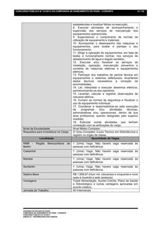 CONCURSO PÚBLICO N.º 01/2013 DA COMPANHIA DE SANEAMENTO DO PARÁ – COSANPA                                 27 / 52




                                                      estabelecidas e localizar falhas na execução;
                                                      8. Executar atividades de acompanhamento e
                                                      supervisão dos serviços de manutenção dos
                                                      equipamentos operacionais;
                                                      9. Supervisionar o cumprimento de normas de
                                                      utilização de equipamento e materiais;
                                                      10. Acompanhar o desempenho das máquinas e
                                                      equipamentos, para avaliar e planejar o seu
                                                      funcionamento;
                                                      11. Dirigir a operação de equipamentos, em fase de
                                                      testes e funcionamento normal, nos serviços de
                                                      abastecimento de água e esgoto sanitário;
                                                      12. Executar e/ou fiscalizar os serviços de
                                                      instalação, operação, manutenção preventiva e
                                                      corretiva de máquinas elétricas e equipamentos
                                                      elétricos;
                                                      13. Participar dos trabalhos de perícia técnica em
                                                      equipamentos e sistemas defeituosos, levantando
                                                      dados técnicos necessários à correção de
                                                      anormalidades;
                                                      14. Ler, interpretar e executar desenhos elétricos,
                                                      pormenorizando-os aos operários;
                                                      15. Levantar, calcular e registrar observações de
                                                      natureza elétrica;
                                                      16. Cumprir as normas de segurança e fiscalizar o
                                                      uso do equipamento individual;
                                                      17. Coordenar e responsabilizar-se pela execução
                                                      de      programas     e/ou     atividades   técnicas,
                                                      administrativas e/ou operacionais, dentro de sua
                                                      área profissional, quando designado pelo superior
                                                      imediato;
                                                      18. Executar outras atividades, que tenham
                                                      correlação com as atribuições do cargo
     Nível de Escolaridade                            Nível Médio Completo.
     Requisitos para Investidura no Cargo             2º Grau Completo; Curso Técnico em Eletrotécnica e
                                                      registro no órgão de classe.
                    Localidade                                        Quantidade de Vagas
     RMB -       Região     Metropolitana        de   1 (Uma) Vaga. Não haverá vaga reservada às
     Belém                                            pessoas com deficiência.
     Castanhal                                        1 (Uma) Vaga. Não haverá vaga reservada às
                                                      pessoas com deficiência.
     Marabá                                           1 (Uma) Vaga. Não haverá vaga reservada às
                                                      pessoas com deficiência.
     Santarém                                         1 (Uma) Vaga. Não haverá vaga reservada às
                                                      pessoas com deficiência.
     Salário-Base                                     R$ 1.859,97 (Hum mil, oitocentos e cinquenta e nove
                                                      reais e noventa e sete centavos)
     Vantagens                                        Ticket Alimentação, Auxílio Creche, Plano de Saúde
                                                      e Odontológico e outras vantagens aprovadas em
                                                      acordo coletivo.
     Jornada de Trabalho                              40 h/semanais




     GOVERNO DO ESTADO DO PARÁ
     COMPANHIA DE SANEAMENTO DO PARÁ - COSANPA
     CONCURSO PÚBLICO N.º 01/2013
     ANEXO 03 – INFORMAÇÕES DOS CARGOS
 
