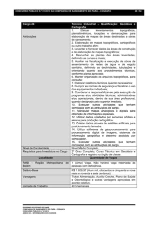CONCURSO PÚBLICO N.º 01/2013 DA COMPANHIA DE SANEAMENTO DO PARÁ – COSANPA                                   28 / 52




     Cargo 24                                         Técnico Industrial – Qualificação: Geodésia e
                                                      Cartografia
                                                      1.       Efetuar     levantamentos       topográficos,
                                                      planialtimétricos, locações e demarcações para
     Atribuições                                      elaboração de mapas de áreas destinadas a obras
                                                      de saneamento;
                                                      2. Elaboração de mapas topográficos, cartográficos
                                                      ou outro trabalho afim;
                                                      3. Levantar e fornecer dados às áreas de construção
                                                      e de elaboração de mapas topográficos;
                                                      4. Rascunhar as plantas das áreas levantadas,
                                                      definindo as curvas e níveis;
                                                      5. Auxiliar na fiscalização e execução de obras de
                                                      assentamento de redes de água e de esgoto
                                                      sanitário, definindo as declividades, tubulações e
                                                      orientando quanto aos procedimentos técnicos,
                                                      conforme planta aprovada;
                                                      6. Manter organizado os arquivos topográficos, para
                                                      consulta;
                                                      7. Elaborar relatórios técnicos quando necessários;
                                                      8. Cumprir as normas de segurança e fiscalizar o uso
                                                      dos equipamentos individuais;
                                                      9. Coordenar e responsabilizar-se pela execução de
                                                      programas e/ou atividades técnicas, administrativas
                                                      e/ou operacionais, dentro de sua área profissional,
                                                      quando designado pelo superior imediato;
                                                      10. Executar outras atividades que tenham
                                                      correlação com as atribuições do cargo.
                                                      11. Manipular mapas analógicos e digitais para
                                                      obtenção de informações espaciais.
                                                      12. Utilizar dados coletados por sensores orbitais e
                                                      aéreos para produção cartográfica.
                                                      13. Coletar dados através de satélites artificiais para
                                                      posicionamento terrestre.
                                                      14. Utiliza softwares de geoprocessamento para
                                                      processamento digital de imagens, sistemas de
                                                      informação geográfica e desenho assistido por
                                                      computador.
                                                      15. Executar outras atividades que tenham
                                                      correlação com as atribuições do cargo.
     Nível de Escolaridade                            Nível Médio Completo.
     Requisitos para Investidura no Cargo             2º Grau Completo; Curso Técnico em Geodésia e
                                                      Cartografia e registro no órgão de classe.
                    Localidade                                         Quantidade de Vagas
     RMB -       Região     Metropolitana        de   1 (Uma) Vaga. Não haverá vaga reservada às
     Belém                                            pessoas com deficiência.
     Salário-Base                                     R$ 1.859,97 (Hum mil, oitocentos e cinquenta e nove
                                                      reais e noventa e sete centavos)
     Vantagens                                        Ticket Alimentação, Auxílio Creche, Plano de Saúde
                                                      e Odontológico e outras vantagens aprovadas em
                                                      acordo coletivo.
     Jornada de Trabalho                              40 h/semanais




     GOVERNO DO ESTADO DO PARÁ
     COMPANHIA DE SANEAMENTO DO PARÁ - COSANPA
     CONCURSO PÚBLICO N.º 01/2013
     ANEXO 03 – INFORMAÇÕES DOS CARGOS
 