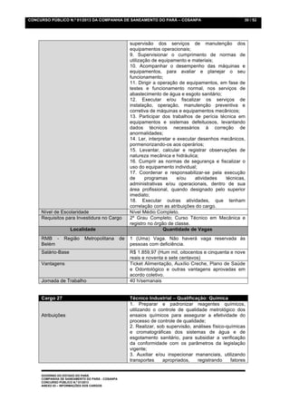 CONCURSO PÚBLICO N.º 01/2013 DA COMPANHIA DE SANEAMENTO DO PARÁ – COSANPA                                  30 / 52




                                                      supervisão dos serviços de manutenção dos
                                                      equipamentos operacionais;
                                                      9. Supervisionar o cumprimento de normas de
                                                      utilização de equipamento e materiais;
                                                      10. Acompanhar o desempenho das máquinas e
                                                      equipamentos, para avaliar e planejar o seu
                                                      funcionamento;
                                                      11. Dirigir a operação de equipamentos, em fase de
                                                      testes e funcionamento normal, nos serviços de
                                                      abastecimento de água e esgoto sanitário;
                                                      12. Executar e/ou fiscalizar os serviços de
                                                      instalação, operação, manutenção preventiva e
                                                      corretiva de máquinas e equipamentos mecânicos;
                                                      13. Participar dos trabalhos de perícia técnica em
                                                      equipamentos e sistemas defeituosos, levantando
                                                      dados técnicos necessários à correção de
                                                      anormalidades;
                                                      14. Ler, interpretar e executar desenhos mecânicos,
                                                      pormenorizando-os aos operários;
                                                      15. Levantar, calcular e registrar observações de
                                                      natureza mecânica e hidráulica;
                                                      16. Cumprir as normas de segurança e fiscalizar o
                                                      uso do equipamento individual;
                                                      17. Coordenar e responsabilizar-se pela execução
                                                      de      programas      e/ou    atividades  técnicas,
                                                      administrativas e/ou operacionais, dentro de sua
                                                      área profissional, quando designado pelo superior
                                                      imediato;
                                                      18. Executar outras atividades, que tenham
                                                      correlação com as atribuições do cargo.
     Nível de Escolaridade                            Nível Médio Completo.
     Requisitos para Investidura no Cargo             2º Grau Completo; Curso Técnico em Mecânica e
                                                      registro no órgão de classe.
                    Localidade                                        Quantidade de Vagas
     RMB -       Região     Metropolitana        de   1 (Uma) Vaga. Não haverá vaga reservada às
     Belém                                            pessoas com deficiência.
     Salário-Base                                     R$ 1.859,97 (Hum mil, oitocentos e cinquenta e nove
                                                      reais e noventa e sete centavos)
     Vantagens                                        Ticket Alimentação, Auxílio Creche, Plano de Saúde
                                                      e Odontológico e outras vantagens aprovadas em
                                                      acordo coletivo.
     Jornada de Trabalho                              40 h/semanais


     Cargo 27                                         Técnico Industrial – Qualificação: Química
                                                      1. Preparar e padronizar reagentes químicos,
                                                      utilizando o controle de qualidade metrológico dos
     Atribuições                                      ensaios químicos para assegurar a efetividade do
                                                      processo de controle de qualidade;
                                                      2. Realizar, sob supervisão, análises físico-químicas
                                                      e cromatográficas dos sistemas de água e de
                                                      esgotamento sanitário, para subsidiar a verificação
                                                      da conformidade com os parâmetros da legislação
                                                      vigente;
                                                      3. Auxiliar e/ou inspecionar mananciais, utilizando
                                                      transportes    apropriados,    registrando     fatores


     GOVERNO DO ESTADO DO PARÁ
     COMPANHIA DE SANEAMENTO DO PARÁ - COSANPA
     CONCURSO PÚBLICO N.º 01/2013
     ANEXO 03 – INFORMAÇÕES DOS CARGOS
 