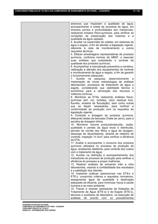 CONCURSO PÚBLICO N.º 01/2013 DA COMPANHIA DE SANEAMENTO DO PARÁ – COSANPA                               31 / 52




                                                 adversos que impactam a qualidade da água,
                                                 acompanhando a coleta de amostras de água, em
                                                 diversos pontos e profundidades dos mananciais,
                                                 realizando ensaios físico-químicos, para verificar as
                                                 condições de preservação dos mesmos e a
                                                 qualidade da água captada;
                                                 4. Auxiliar na supervisão de coletas, em sistemas de
                                                 água e esgoto, a fim de atender a legislação vigente,
                                                 referente à rede de monitoramento e outros
                                                 requisitos técnicos;
                                                 5. Efetuar amostragens representativas de produtos
                                                 químicos, conforme normas da ABNT, e executar
                                                 suas análises que subsidiarão o controle de
                                                 qualidade dos produtos químicos;
                                                 6. Acompanhar a manutenção preventiva e corretiva,
                                                 calibração e aferição dos equipamentos de controle
                                                 e monitoramento de água e esgoto, a fim de garantir
                                                 o funcionamento adequado;
                                                 7. Auxiliar na pesquisa, desenvolvimento e
                                                 implantação de novas metodologias de análises
                                                 laboratoriais, processos de tratamento de água e
                                                 esgoto, considerando sua viabilidade técnica e
                                                 econômica para a otimização dos recursos e
                                                 melhoria contínua;
                                                 8. Monitorar as ETAs realizando análises físico-
                                                 químicas (pH, cor, turbidez, cloro residual livre,
                                                 fluoreto, ensaios de floculação), bem como outras
                                                 que se façam necessárias, para verificar a
                                                 conformidade da produção com os requisitos da
                                                 legislação vigente;
                                                 9. Controlar a dosagem de produtos químicos,
                                                 efetuando testes de bancada (Teste de Jarro), para a
                                                 escolha de dosagem ótima;
                                                 10. Monitorar volume produzido/aduzido, vazão,
                                                 qualidade e perdas da água bruta e distribuída,
                                                 período de corrida dos filtros e água de lavagem,
                                                 descarga de decantadores, através de relatório de
                                                 controle, inspeção “in loco” para verificar a eficiência
                                                 da ETA;
                                                 11. Avaliar e acompanhar o consumo dos produtos
                                                 químicos utilizados no processo de produção de
                                                 água, analisando relatórios, para controle dos custos
                                                 com o tratamento de água;
                                                 12. Auxiliar na definição e acompanhamento dos
                                                 indicadores do processo de produção para verificar a
                                                 eficiência do processo e propor melhorias;
                                                 13. Realizar análises de amostras inter e intra
                                                 laboratoriais, visando à confiabilidade dos resultados
                                                 e a satisfação dos clientes;
                                                 14. Implantar práticas operacionais nas ETA’s e
                                                 ETE’s, cumprindo critérios e requisitos normativos,
                                                 assegurando água de qualidade e destinação
                                                 adequada de efluente, para minimizar riscos à saúde
                                                 humana e ao meio ambiente;
                                                 15. Treinar e orientar operadores de Estações de
                                                 Tratamento de Água (ETA´s) e de Esgoto (ETE’s),
                                                 técnicos e auxiliares de laboratório, na execução de
                                                 análises de acordo com os procedimentos

     GOVERNO DO ESTADO DO PARÁ
     COMPANHIA DE SANEAMENTO DO PARÁ - COSANPA
     CONCURSO PÚBLICO N.º 01/2013
     ANEXO 03 – INFORMAÇÕES DOS CARGOS
 