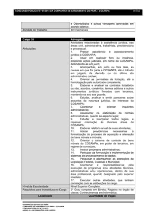 CONCURSO PÚBLICO N.º 01/2013 DA COMPANHIA DE SANEAMENTO DO PARÁ – COSANPA                               35 / 52




                                                 e Odontológico e outras vantagens aprovadas em
                                                 acordo coletivo.
     Jornada de Trabalho                         40 h/semanais


     Cargo 30                                    Advogado
                                                 Atividades relacionadas à assistência jurídica, nas
                                                 áreas civil, administrativa, trabalhista, previdenciária
     Atribuições                                 e processual.
                                                 1.       Prestar assistência e assessoramento
                                                 jurídico à COSANPA;
                                                 2.       Atuar em qualquer foro ou instância,
                                                 propondo ações judiciais, em nome da COSANPA,
                                                 defendendo-as em juízo;
                                                 3.       Acompanhar, em juízo ou fora dele, as
                                                 causas em que for parte a COSANPA, até o trânsito
                                                 em julgado da decisão ou do último ato
                                                 administrativo cabível;
                                                 4.       Orientar as comissões de licitação, até a
                                                 homologação pela autoridade competente;
                                                 5.       Elaborar e analisar os contratos licitatórios
                                                 ou não, acordos, convênios, termos aditivos e outros
                                                 instrumentos jurídicos firmados com terceiros,
                                                 mantendo-os sob sua guarda;
                                                 6.       Estudar, analisar e emitir pareceres sobre
                                                 assuntos da natureza jurídica, de interesse da
                                                 COSANPA;
                                                 7.       Coordenar        e     orientar      inquéritos
                                                 administrativos;
                                                 8.       Assessorar na elaboração de normas
                                                 administrativas, quanto ao aspecto legal;
                                                 9.       Estudar e interpretar textos legais, e
                                                 repassar orientação às diversas áreas da
                                                 COSANPA;
                                                 10.      Elaborar relatório anual de suas atividades;
                                                 11.      Adotar      providências     necessárias      à
                                                 formalização do processo de aquisição e alienação
                                                 de bens móveis e imóveis;
                                                 12.      Orientar o sistema de controle de bens
                                                 móveis da COSANPA, em poder de terceiros, em
                                                 regime de comodato;
                                                 13.      Instruir processos administrativos;
                                                 14.      Participar da formulação e implementação de
                                                 sistemas de processamento de dados;
                                                 15.      Pesquisar e acompanhar as alterações da
                                                 Legislação Federal, Estadual e Municipal;
                                                 16.      Coordenar      e    responsabilizar-se    pela
                                                 execução de programas e/ou atividades técnicas,
                                                 administrativas e/ou operacionais, dentro de sua
                                                 área profissional, quando designado pelo superior
                                                 imediato;
                                                 17.      Executar outras atividades, que tenham
                                                 correlação com as atribuições do cargo.
     Nível de Escolaridade                       Nível Superior Completo.
     Requisitos para Investidura no Cargo        3º Grau completo em Direito; Registro no órgão de
                                                 classe; Conhecimentos em Informática.
                    Localidade                                     Quantidade de Vagas


     GOVERNO DO ESTADO DO PARÁ
     COMPANHIA DE SANEAMENTO DO PARÁ - COSANPA
     CONCURSO PÚBLICO N.º 01/2013
     ANEXO 03 – INFORMAÇÕES DOS CARGOS
 