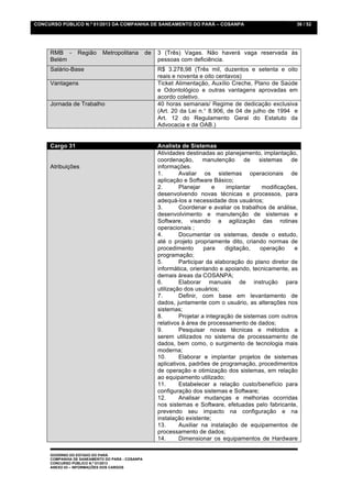 CONCURSO PÚBLICO N.º 01/2013 DA COMPANHIA DE SANEAMENTO DO PARÁ – COSANPA                                  36 / 52




     RMB -       Região     Metropolitana        de   3 (Três) Vagas. Não haverá vaga reservada às
     Belém                                            pessoas com deficiência.
     Salário-Base                                     R$ 3.278,98 (Três mil, duzentos e setenta e oito
                                                      reais e noventa e oito centavos)
     Vantagens                                        Ticket Alimentação, Auxílio Creche, Plano de Saúde
                                                      e Odontológico e outras vantagens aprovadas em
                                                      acordo coletivo.
     Jornada de Trabalho                              40 horas semanais/ Regime de dedicação exclusiva
                                                      (Art. 20 da Lei n.° 8.906, de 04 de julho de 1994 e
                                                      Art. 12 do Regulamento Geral do Estatuto da
                                                      Advocacia e da OAB.)


     Cargo 31                                         Analista de Sistemas
                                                      Atividades destinadas ao planejamento, implantação,
                                                      coordenação,      manutenção      de    sistemas   de
     Atribuições                                      informações.
                                                      1.       Avaliar os sistemas operacionais de
                                                      aplicação e Software Básico;
                                                      2.       Planejar      e    implantar    modificações,
                                                      desenvolvendo novas técnicas e processos, para
                                                      adequá-los a necessidade dos usuários;
                                                      3.       Coordenar e avaliar os trabalhos de análise,
                                                      desenvolvimento e manutenção de sistemas e
                                                      Software, visando a agilização das rotinas
                                                      operacionais ;
                                                      4.       Documentar os sistemas, desde o estudo,
                                                      até o projeto propriamente dito, criando normas de
                                                      procedimento       para    digitação,   operação    e
                                                      programação;
                                                      5.       Participar da elaboração do plano diretor de
                                                      informática, orientando e apoiando, tecnicamente, as
                                                      demais áreas da COSANPA;
                                                      6.       Elaborar manuais de instrução para
                                                      utilização dos usuários;
                                                      7.       Definir, com base em levantamento de
                                                      dados, juntamente com o usuário, as alterações nos
                                                      sistemas;
                                                      8.       Projetar a integração de sistemas com outros
                                                      relativos à área de processamento de dados;
                                                      9.       Pesquisar novas técnicas e métodos a
                                                      serem utilizados no sistema de processamento de
                                                      dados, bem como, o surgimento de tecnologia mais
                                                      moderna;
                                                      10.      Elaborar e implantar projetos de sistemas
                                                      aplicativos, padrões de programação, procedimentos
                                                      de operação e otimização dos sistemas, em relação
                                                      ao equipamento utilizado;
                                                      11.      Estabelecer a relação custo/benefício para
                                                      configuração dos sistemas e Software;
                                                      12.      Analisar mudanças e melhorias ocorridas
                                                      nos sistemas e Software, efetuadas pelo fabricante,
                                                      prevendo seu impacto na configuração e na
                                                      instalação existente;
                                                      13.      Auxiliar na instalação de equipamentos de
                                                      processamento de dados;
                                                      14.      Dimensionar os equipamentos de Hardware

     GOVERNO DO ESTADO DO PARÁ
     COMPANHIA DE SANEAMENTO DO PARÁ - COSANPA
     CONCURSO PÚBLICO N.º 01/2013
     ANEXO 03 – INFORMAÇÕES DOS CARGOS
 