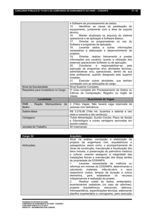 CONCURSO PÚBLICO N.º 01/2013 DA COMPANHIA DE SANEAMENTO DO PARÁ – COSANPA                                   37 / 52




                                                      e Software de processamento de dados;
                                                      15.      Identificar as causa de paralisação do
                                                      equipamento, juntamente com a área de suporte
                                                      técnico;
                                                      16.      Manter atualizado os arquivos do sistema
                                                      operacional e de aplicação e Software Básico;
                                                      17.      Orientar os programadores no uso do
                                                      Software e programas de aplicação;
                                                      18.      Levantar dados e outras informações
                                                      necessárias a elaboração e desenvolvimento de
                                                      projetos;
                                                      19.      Orientar, realizar treinamento e prestar
                                                      informações aos usuários, quanto a utilização dos
                                                      sistemas operacionais Software ou de aplicação;
                                                      20.      Coordenar      e   responsabilizar-se  pela
                                                      execução de programas e/ou atividades técnicas,
                                                      administrativas e/ou operacionais, dentro de sua
                                                      área profissional, quando designado pelo superior
                                                      imediato;
                                                      21.      Executar outras atividades, que tenham
                                                      correlação com as atribuições do cargo.
     Nível de Escolaridade                            Nível Superior Completo.
     Requisitos para Investidura no Cargo             3º Grau completo em Processamento de Dados ou
                                                      Ciência da Computação; Registro no órgão de
                                                      classe.
                    Localidade                                          Quantidade de Vagas
     RMB -       Região     Metropolitana        de   3 (Três) Vagas. Não haverá vaga reservada às
     Belém                                            pessoas com deficiência.
     Salário-Base                                     R$ 3.278,98 (Três mil, duzentos e setenta e oito
                                                      reais e noventa e oito centavos)
     Vantagens                                        Ticket Alimentação, Auxílio Creche, Plano de Saúde
                                                      e Odontológico e outras vantagens aprovadas em
                                                      acordo coletivo.
     Jornada de Trabalho                              40 h/semanais


     Cargo 32                                         Arquiteto
                                                      Atuar na análise, concepção e elaboração de
                                                      projetos de engenharia civil, arquitetônicos e
     Atribuições                                      paisagísticos, assim como, o acompanhamento de
                                                      obras de construção, manutenção e fiscalização dos
                                                      bens imóveis, e preservação do patrimônio histórico
                                                      e cultural, visando assegurar a integridade das
                                                      instalações físicas e manutenção das áreas verdes
                                                      de propriedade da COSANPA.
                                                      1.      Levantar necessidade de melhoria ou
                                                      reformas em imóveis da COSANPA, determinando e
                                                      calculando     materiais,   mão-de-obra      e    seus
                                                      respectivos custos, tempos de duração e outros
                                                      elementos,     para     estabelecer    os     recursos
                                                      indispensáveis à realização do projeto;
                                                      2.      Realizar coleta de dados, anteprojetos,
                                                      levantamentos cadastrais (no caso de reformas),
                                                      projetos    arquitetônicos,   estruturais,   elétricos,
                                                      hidrossanitários, especificações técnicas, elaborando
                                                      planilha orçamentária e cronograma, para execução


     GOVERNO DO ESTADO DO PARÁ
     COMPANHIA DE SANEAMENTO DO PARÁ - COSANPA
     CONCURSO PÚBLICO N.º 01/2013
     ANEXO 03 – INFORMAÇÕES DOS CARGOS
 
