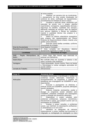 CONCURSO PÚBLICO N.º 01/2013 DA COMPANHIA DE SANEAMENTO DO PARÁ – COSANPA                                  38 / 52




                                                      de obras prediais;
                                                      3.       Viabilizar, em parceria com as construtoras,
                                                      o planejamento da obra predial (localização de
                                                      canteiros de obras, verificação de equipamentos,
                                                      procedimentos de medição da obra e outros);
                                                      4.       Fiscalizar e executar obras, verificando sua
                                                      execução de acordo com o projeto, planilha
                                                      orçamentária, cronograma, especificações técnicas,
                                                      segurança do trabalho, qualidade dos serviços,
                                                      efetuando medições de serviços, além de elaborar
                                                      e/ou aprovar relatórios e faturas de medições,
                                                      visando à qualidade técnica dos projetos e a
                                                      efetividade da obra;
                                                      5.       Definir os critérios urbanísticos necessários
                                                      para projetos não regulamentados por Planos
                                                      Diretores de Desenvolvimento Urbano, visando uma
                                                      gestão urbana eficiente;
                                                      6.       Executar outras tarefas correlatas, conforme
                                                      necessidade da Unidade.
     Nível de Escolaridade                            Nível Superior Completo.
     Requisitos para Investidura no Cargo             3º Grau completo em Arquitetura, diploma
                                                      devidamente registrado no órgão de classe.
                    Localidade                                         Quantidade de Vagas
     RMB -       Região     Metropolitana        de   1 (Uma) Vaga. Não haverá vaga reservada às
     Belém                                            pessoas com deficiência.
     Salário-Base                                     R$ 3.278,98 (Três mil, duzentos e setenta e oito
                                                      reais e noventa e oito centavos)
     Vantagens                                        Ticket Alimentação, Auxílio Creche, Plano de Saúde
                                                      e Odontológico e outras vantagens aprovadas em
                                                      acordo coletivo.
     Jornada de Trabalho                              40h/semanais


     Cargo 33                                         Assistente Social
                                                      Atividades relacionadas à identificação e análise de
                                                      problemas sociais; elaboração, implantação e
     Atribuições                                      acompanhamento de programas e projetos de
                                                      assistência aos empregados da COSANPA e seus
                                                      dependentes.
                                                      1.       Executar e acompanhar as diretrizes e
                                                      políticas sociais da COSANPA, propondo alterações
                                                      quando necessário;
                                                      2.       Elaborar, implantar, acompanhar, avaliar e
                                                      divulgar os programas sociais adotados pela
                                                      COSANPA, prestando orientação aos empregados
                                                      quanto a utilização dos benefícios oferecidos;
                                                      3.       Diagnosticar e propor soluções para
                                                      problemas profissionais, psíquicos, econômicos,
                                                      educacionais e outros, que possam ocorrer com os
                                                      empregados da COSANPA;
                                                      4.       Analisar e propor soluções a problemas
                                                      sociais, que interfiram no desempenho profissional,
                                                      no absenteísmo e no “turn over”;
                                                      5.       Identificar os desajustes de natureza
                                                      biopsicossocial, e propor medidas que promovam a
                                                      integração ou reintegração do empregado no meio


     GOVERNO DO ESTADO DO PARÁ
     COMPANHIA DE SANEAMENTO DO PARÁ - COSANPA
     CONCURSO PÚBLICO N.º 01/2013
     ANEXO 03 – INFORMAÇÕES DOS CARGOS
 