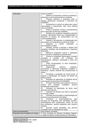 CONCURSO PÚBLICO N.º 01/2013 DA COMPANHIA DE SANEAMENTO DO PARÁ – COSANPA                                 40 / 52




     Atribuições                                 custos e auditoria.
                                                 1.        Elaborar, acompanhar e assinar os balanços,
                                                 balancetes e outros demonstrativos contábeis;
                                                 2.        Preparar relatórios e pareceres sobre a
                                                 situação patrimonial, econômica e financeira da
                                                 COSANPA;
                                                 3.        Acompanhar e conferir os saldos das contas
                                                 orçamentárias e patrimoniais, bem como efetuar
                                                 suas conciliações;
                                                 4.        Propor e implantar normas e procedimentos
                                                 para a execução de serviços contábeis;
                                                 5.        Realizar e/ou coordenar inspeções e perícias
                                                 contábeis, detectando falhas e/ou irregularidades e
                                                 efetuando os acertos, de conformidade com as
                                                 normas estabelecidas;
                                                 6.        Orientar e acompanhar a contabilização dos
                                                 documentos, em observância ao plano de contas;
                                                 7.        Organizar      e    manter      atualizada    a
                                                 documentação contábil;
                                                 8.        Planejar, orientar e executar o registro das
                                                 operações contábeis, das transferências e repasses
                                                 financeiros;
                                                 9.        Manter-se atualizado quanto a legislação
                                                 fiscal, financeira, trabalhista e previdenciária;
                                                 10.       Calcular e contabilizar depreciação, correção
                                                 monetária       e     cambial,     em     contratos    de
                                                 financiamentos, balanços, balancetes e obras em
                                                 andamento;
                                                 11.       Fazer incorporações, no ativo imobilizado,
                                                 das obras concluídas;
                                                 12.       Diagnosticar,         elaborar,       implantar,
                                                 acompanhar e reformular programas contábeis e
                                                 financeiros, visando melhoria dos procedimentos e
                                                 rotinas;
                                                 13.       Consolidar a prestação de contas anual, e
                                                 preparar a Declaração de Imposto de Renda da
                                                 pessoa jurídica;
                                                 14.       Participar da elaboração do Relatório Anual
                                                 e da proposta orçamentária da COSANPA;
                                                 15.       Fornecer elementos para auditoria interna e
                                                 externa      e/ou     proceder     auditagem,     quando
                                                 devidamente credenciado;
                                                 16.       Participar na elaboração de laudo para
                                                 absorção dos sistemas;
                                                 17.       Participar de estudos que visem a operação
                                                 do controle contábil;
                                                 18.       Participar da formulação e implementação de
                                                 sistemas de processamento de dados;
                                                 19.       Coordenar      e     responsabilizar-se    pela
                                                 execução de programas e/ou atividades técnicas,
                                                 administrativas e/ou operacionais, dentro de sua
                                                 área profissional, quando designado pelo superior
                                                 imediato;
                                                 20.       Executar outras atividades, que tenham
                                                 correlação com as atribuições do cargo.
     Nível de Escolaridade                       Nível Superior Completo.
     Requisitos para Investidura no Cargo        3º Grau completo em Ciências Contábeis; Registro
                                                 no órgão de classe; Conhecimentos em Informática.

     GOVERNO DO ESTADO DO PARÁ
     COMPANHIA DE SANEAMENTO DO PARÁ - COSANPA
     CONCURSO PÚBLICO N.º 01/2013
     ANEXO 03 – INFORMAÇÕES DOS CARGOS
 
