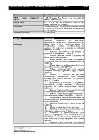 CONCURSO PÚBLICO N.º 01/2013 DA COMPANHIA DE SANEAMENTO DO PARÁ – COSANPA                                     41 / 52




     Localidade                                       Quantidade de Vagas
     RMB -       Região     Metropolitana        de   3 (Três) Vagas. Não haverá vaga reservada às
     Belém                                            pessoas com deficiência.
     Salário-Base                                     R$ 3.278,98 (Três mil, duzentos e setenta e oito
                                                      reais e noventa e oito centavos)
     Vantagens                                        Ticket Alimentação, Auxílio Creche, Plano de Saúde
                                                      e Odontológico e outras vantagens aprovadas em
                                                      acordo coletivo.
     Jornada de Trabalho                              40 h/semanais


     Cargo 35                                         Economista
                                                      Atividades       relacionadas      ao       diagnóstico,
                                                      planejamento, coordenação e desenvolvimento de
     Atribuições                                      planos macro e micro econômicos, planos de
                                                      investimentos,       análise     econômico-financeira,
                                                      avaliação de programas e projetos de natureza
                                                      econômico-financeira.
                                                      1.       Participar da elaboração de projetos e
                                                      programas de interesse da COSANPA;
                                                      2.       Realizar pesquisa, análise e projeções de
                                                      natureza econômico-financeira;
                                                      3.       Efetuar estudos conjunturais e prospectivos
                                                      sobre a economia, para determinar seus reflexos na
                                                      COSANPA;
                                                      4.       Efetuar estudo de viabilidade econômica, em
                                                      assuntos de interesse da COSANPA;
                                                      5.       Prestar assessoramento sobre assunto
                                                      econômico-financeiro, sugerindo as ações a serem
                                                      adotadas;
                                                      6.       Analisar    e    consolidar   as     propostas
                                                      orçamentárias,      apresentadas     pelas      diversas
                                                      unidades, com vistas à elaboração do orçamento
                                                      geral da COSANPA;
                                                      7.       Acompanhar a execução do orçamento,
                                                      determinando medidas corretivas e efetuando
                                                      solicitação de créditos suplementares, quando
                                                      necessário;
                                                      8.       Elaborar, implementar e acompanhar normas
                                                      e procedimentos econômico-financeiros;
                                                      9.       Estudar e propor soluções para as consultas,
                                                      formuladas pelas diversas unidades da COSANPA;
                                                      10.      Acompanhar e controlar entrada e saída de
                                                      recursos financeiros, provenientes de financiamentos
                                                      ou de outras fontes;
                                                      11.      Participar da definição da política tarifária da
                                                      COSANPA;
                                                      12.      Efetuar previsão de custos financeiros;
                                                      13.      Participar da formulação e implementação de
                                                      sistemas de processamento de dados;
                                                      14.      Coordenar      e    responsabilizar-se      pela
                                                      execução de programas e/ou atividades técnicas,
                                                      administrativas e/ou operacionais, dentro de sua
                                                      área profissional, quando designado pelo superior
                                                      imediato;
                                                      15.      Executar outras atividades, que tenham


     GOVERNO DO ESTADO DO PARÁ
     COMPANHIA DE SANEAMENTO DO PARÁ - COSANPA
     CONCURSO PÚBLICO N.º 01/2013
     ANEXO 03 – INFORMAÇÕES DOS CARGOS
 