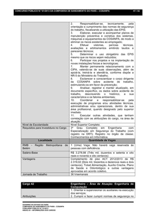 CONCURSO PÚBLICO N.º 01/2013 DA COMPANHIA DE SANEAMENTO DO PARÁ – COSANPA                                    47 / 52




                                                      2.      Responsabilizar-se,       tecnicamente,     pela
                                                      orientação e cumprimento das normas de segurança
                                                      do trabalho, fiscalizando a utilização das EPIS;
                                                      3.      Elaborar, executar e acompanhar planos de
                                                      manutenção preventiva e corretiva dos sistemas,
                                                      máquinas e equipamentos da COSANPA, de modo a
                                                      eliminar os riscos existentes ao empregado;
                                                      4.      Efetuar      vistorias,    perícias    técnicas,
                                                      avaliações e arbitramentos emitindo laudos e
                                                      pareceres técnicos;
                                                      5.      Determinar o uso obrigatório das EPIS
                                                      mesmo que os riscos sejam reduzidos;
                                                      6.      Participar nos projetos e na implantação de
                                                      novas instalações físicas e tecnológicas;
                                                      7.      Manter permanente relacionamento com a
                                                      CIPA, valendo-se de suas observações, além de
                                                      apoiá-la, treiná-la e atendê-la, conforme dispõe a
                                                      NR-5 do Ministério do Trabalho;
                                                      8.      Esclarecer e conscientizar o corpo dirigente
                                                      da COSANPA sobre acidente de trabalho,
                                                      estimulando-os em favor da prevenção;
                                                      9.      Analisar, registrar e manter atualizado, em
                                                      documento específico, os dados sobre acidente de
                                                      trabalho, descrevendo           o   histórico, a     sua
                                                      característica e os fatores ambientais;
                                                      10.     Coordenar       e     responsabilizar-se    pela
                                                      execução de programas e/ou atividades técnicas,
                                                      administrativas e/ou operacionais, dentro de sua
                                                      área profissional, quando designado pelo superior
                                                      imediato.
                                                      11.     Executar outras atividades, que tenham
                                                      correlação com as atribuições do cargo, na área de
                                                      atuação.
     Nível de Escolaridade                            Nível Superior Completo.
     Requisitos para Investidura no Cargo             3º Grau Completo em Engenharia                      com
                                                      Especialização em Segurança do Trabalho (com
                                                      registro na DRT); Registro no órgão de classe;
                                                      Conhecimentos em Informática.
                    Localidade                                        Quantidade de Vagas
     RMB -       Região     Metropolitana        de   1 (Uma) Vaga. Não haverá vaga reservada às
     Belém                                            pessoas com deficiência.
     Salário-Base                                     R$ 3.278,98 (Três mil, duzentos e setenta e oito
                                                      reais e noventa e oito centavos)
     Vantagens                                        Complemento de piso ACT 2012/2013 de R$
                                                      2.319,02 (Dois mil, trezentos e dezenove reais e dois
                                                      centavos), Ticket Alimentação, Auxílio Creche, Plano
                                                      de Saúde e Odontológico e outras vantagens
                                                      aprovadas em acordo coletivo.
     Jornada de Trabalho                              36 h/semanais


     Cargo 42                                         Engenheiro – Área de Atuação: Engenharia de
                                                      Computação
                                                      1. Orientar e supervisionar os auxiliares na execução
                                                      dos serviços;
     Atribuições                                      2. Cumprir e fazer cumprir normas de segurança no


     GOVERNO DO ESTADO DO PARÁ
     COMPANHIA DE SANEAMENTO DO PARÁ - COSANPA
     CONCURSO PÚBLICO N.º 01/2013
     ANEXO 03 – INFORMAÇÕES DOS CARGOS
 