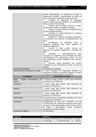 CONCURSO PÚBLICO N.º 01/2013 DA COMPANHIA DE SANEAMENTO DO PARÁ – COSANPA                                   49 / 52




                                                      predial hidrossanitária, de tratamento de água e
                                                      esgotamento sanitário, assentamento de redes de
                                                      água e de esgoto e drenagem de águas pluviais;
                                                      3.       Participar de programas de educação
                                                      sanitária, desenvolvendo trabalhos de saneamento
                                                      básico, junto às comunidades;
                                                      4.       Projetar rede de esgoto sanitário e propor
                                                      solução para o destino de esgoto doméstico;
                                                      5.       Operar e manter sistemas de abastecimento
                                                      de água e esgoto sanitário;
                                                      6.       Participar do desenvolvimento de projetos
                                                      integrados de saneamento;
                                                      7.       Identificar e controlar os agentes poluidores,
                                                      que interferem nos sistemas de abastecimento de
                                                      água;
                                                      8.       Acompanhar as alterações sobre a
                                                      legislação ambiental, bem como elaborar os
                                                      relatórios obrigatórios;
                                                      9.       Cumprir e fazer cumprir normas de
                                                      segurança no trabalho, fiscalizando a utilização de
                                                      EPIs;
                                                      10.      Coordenar      e    responsabilizar-se    pela
                                                      execução de programas e/ou atividades técnicas,
                                                      administrativas e/ou operacionais, dentro de sua
                                                      área profissional, quando designado pelo superior
                                                      imediato.
                                                      12.      Executar outras atividades, que tenham
                                                      correlação com as atribuições do cargo, na área de
                                                      atuação.
     Nível de Escolaridade                            Nível Superior Completo.
     Requisitos para Investidura no Cargo             3º Grau Completo em Engenharia Sanitária ou
                                                      Engenharia Sanitária e Ambiental; Registro no órgão
                                                      de classe; Conhecimentos em Informática.
                    Localidade                                          Quantidade de Vagas
     RMB -       Região     Metropolitana        de   15 (Quinze) Vagas, sendo 1 (Uma) vaga reservada
     Belém                                            às pessoas com deficiência.
     Castanhal                                        1 (Uma) Vaga. Não haverá vaga reservada às
                                                      pessoas com deficiência.
     Marabá                                           1 (Uma) Vaga. Não haverá vaga reservada às
                                                      pessoas com deficiência.
     Santarém                                         1 (Uma) Vaga. Não haverá vaga reservada às
                                                      pessoas com deficiência.
     Salário-Base                                     R$ 3.278,98 (Três mil duzentos e setenta e oito reais
                                                      e noventa e oito centavos)
     Vantagens                                        Complemento de piso ACT 2012/2013 de R$
                                                      2.319,02 (Dois mil, trezentos e dezenove reais e dois
                                                      centavos), Ticket Alimentação, Auxilio Creche, Plano
                                                      de Saúde e Odontológico, Outras vantagens
                                                      aprovadas em acordo coletivo.
     Jornada de Trabalho                              40 h/semanais


     Cargo 44                                         Químico
                                                      Atividades relacionadas ao planejamento, execução,
                                                      coordenação e acompanhamento de projetos,

     GOVERNO DO ESTADO DO PARÁ
     COMPANHIA DE SANEAMENTO DO PARÁ - COSANPA
     CONCURSO PÚBLICO N.º 01/2013
     ANEXO 03 – INFORMAÇÕES DOS CARGOS
 
