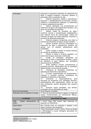CONCURSO PÚBLICO N.º 01/2013 DA COMPANHIA DE SANEAMENTO DO PARÁ – COSANPA                                 50 / 52




     Atribuições                                      pesquisas e programas referentes ao tratamento de
                                                      água e esgotos sanitários, buscando oferecer à
                                                      população melhor qualidade de vida.
                                                      1.      Realizar pesquisas, análise e experiências,
                                                      buscando o aperfeiçoamento de fórmulas, normas,
                                                      métodos e procedimentos utilizados no tratamento
                                                      de água e esgotamento sanitário;
                                                      2.      Efetuar alterações nos procedimentos do
                                                      tratamento de água e de esgotamento sanitário, com
                                                      base nos resultados da pesquisa;
                                                      3.      Efetuar coleta de amostras de água,
                                                      conforme normas e procedimentos estabelecidos,
                                                      para detectar focos de contaminação, índices de
                                                      impureza da água nos limites tolerados, indicando o
                                                      processo de tratamento adequado;
                                                      4.      Elaborar projetos e programas, que visem a
                                                      melhoria do tratamento de água e esgoto sanitário;
                                                      5.      Utilizar produtos químicos necessários ao
                                                      tratamento de água e esgotamento sanitário, de
                                                      acordo com os padrões estabelecidos pela
                                                      COSANPA;
                                                      6.      Emitir, analisar e avaliar os laudos técnicos
                                                      de controle de qualidade da água;
                                                      7.      Efetuar e manter o controle qualitativo, no
                                                      tratamento da água reservada e distribuída;
                                                      8.      Avaliar as atividades, pertinentes ao
                                                      tratamento de água e esgotamento sanitário, o grau
                                                      de eficiência e seus reflexos nos resultados
                                                      operacionais da COSANPA;
                                                      9.      Emitir relatórios, normas, procedimentos e
                                                      pareceres técnicos, relacionados com as atividades
                                                      desenvolvidas, na sua área de atuação;
                                                      10.     Coordenar as atividades, pertinentes as
                                                      estações de tratamento e laboratórios;
                                                      11.     Fornecer especificações de equipamentos,
                                                      materiais e produtos químicos, necessários às
                                                      estações de tratamento e laboratório;
                                                      12.     Coordenar      e    responsabilizar-se   pela
                                                      execução de programas e/ou atividades técnicas,
                                                      administrativas e/ou operacionais, dentro de sua
                                                      área profissional, quando designado pelo superior
                                                      imediato.
                                                      14.     Executar outras atividades, que tenham
                                                      correlação com as atribuições do cargo.
     Nível de Escolaridade                            Nível Superior Completo.
     Requisitos para Investidura no Cargo             3° Grau em Química Industrial e registro no órgão de
                                                      classe; Conhecimentos em Saneamento Básico;
                                                      Conhecimentos em Informática.
                    Localidade                                        Quantidade de Vagas
     RMB -       Região     Metropolitana        de   1 (Uma) Vaga. Não haverá vaga reservada às
     Belém                                            pessoas com deficiência.
     Salário-Base                                     R$ 3.278,98 (Três mil, duzentos e setenta e oito
                                                      reais e noventa e oito centavos)
     Vantagens                                        Ticket Alimentação, Auxílio Creche, Plano de Saúde
                                                      e Odontológico e outras vantagens aprovadas em
                                                      acordo coletivo.


     GOVERNO DO ESTADO DO PARÁ
     COMPANHIA DE SANEAMENTO DO PARÁ - COSANPA
     CONCURSO PÚBLICO N.º 01/2013
     ANEXO 03 – INFORMAÇÕES DOS CARGOS
 