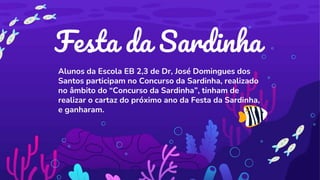 Festa da Sardinha
Alunos da Escola EB 2,3 de Dr, José Domingues dos
Santos participam no Concurso da Sardinha, realizado
no âmbito do “Concurso da Sardinha”, tinham de
realizar o cartaz do próximo ano da Festa da Sardinha,
e ganharam.
 