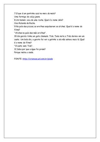 7.O que é um pontinho azul no meio do mato?
Uma formiga de calça jeans.
8.Um homem caiu de uma rocha. Qual é o nome dele?
Caio Rolando da Rocha.
9.No país das pizzas, as ervilhas expulsaram os aliches. Qual é o nome do
filme?
"Aliches no país das más ervilhas".
10.Um garoto tinha um gato chamado Tido. Toda noite o Tido dormia em um
cesto. Um belo dia, o garoto foi ver o gatinho e ele não estava mais lá. Qual
é o nome do filme?
"O cesto sem Tido".
12.Sabe por que a água foi presa?
Porque matou a sede.
FONTE: http://criancas.uol.com.br/piada
 