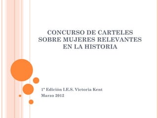 CONCURSO DE CARTELES
SOBRE MUJERES RELEVANTES
      EN LA HISTORIA




1ª Edición I.E.S. Victoria Kent
Marzo 2012
 