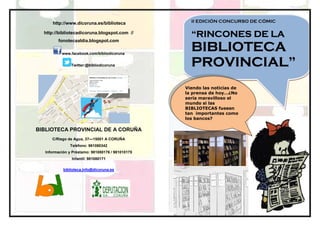 http://www.dicoruna.es/biblioteca             II EDICIÓN CONCURSO DE CÓMIC

  http://bibliotecadicoruna.blogspot.com //
                                                    “RINCONES DE LA
        fonotecaaldia.blogspot.com

          www.facebook.com/bibliodicoruna
                                                    BIBLIOTECA
               Twitter:@bibliodicoruna              PROVINCIAL”
                                                    PROVINCIAL”
                                                  Viendo las noticias de
                                                  la prensa de hoy…¿No
                                                  sería maravilloso el
                                                  mundo si las
                                                  BIBLIOTECAS fuesen
                                                  tan importantes como
                                                  los bancos?

BIBLIOTECA PROVINCIAL DE A CORUÑA
     C/Riego de Agua, 37—15001 A CORUÑA
              Teléfono: 981080342
  Información y Préstamo: 981080176 / 981010175
               Infantil: 981080171

           biblioteca.info@dicoruna.es
 