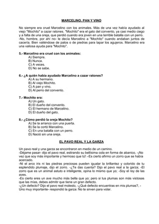 MARCELINO, PAN Y VINO
No siempre era cruel Marcelino con los animales. Más de una vez había ayudado al
viejo "Mochito" a cazar ratones. "Mochito" era el gato del convento, ya casi medio ciego
y a falta de una oreja, que perdió cuando era joven en una terrible batalla con un perro.
-No, hombre, por ahí no- le decía Marcelino a "Mochito" cuando andaban juntos de
cacería. Bien valiéndose de palos o de piedras para tapar los agujeros. Marcelino era
una valiosa ayuda para "Mochito".
5.- Marcelino era cruel con los animales:
A) Siempre.
B) Nunca.
C) A veces.
D) No se sabe.
6.- ¿A quién había ayudado Marcelino a cazar ratones?
A) A su hermano.
B) Al viejo Mochito.
C) A pan y vino.
D) Al perro del convento.
7.- Mochito era:
A) Un gato.
B) El dueño del convento.
C) El hermano de Marcelino.
D) El dueño del gato.
8.- ¿Cómo perdió la oreja Mochito?
A) Se la arranco con una puerta.
B) Se la cortó Marcelino.
C) En una batalla con un perro.
D) Nació sin una oreja.
EL PAVO REAL Y LA GARZA
Un pavo real y una garza se encontraron en medio de un camino.
-Déjame pasar- dijo el pavo real, estirando su bellísima cola en forma de abanico, -¡No
vez que soy más importante y hermoso que tú! –Es cierto afirmo un zorro que se había
acercado.
-Ni el arco iris ni las piedras preciosas pueden igualar la brillantez y colorido de tu
esplendido plumaje, dijo el zorro. -¿Te das cuenta? Dijo el pavo real a la garza; -El
zorro que es un animal astuto e inteligente, opina lo mismo que yo; -Soy el rey de las
aves.
-Es cierto eres un ave mucho más bella que yo; pero si tus plumas son más vistosas
que las mías, debes admitir que tiene un gran defecto.
-¿Un defecto? Dijo el pavo real molesto, -¿Qué defecto encuentras en mis plumas?, -
Uno muy importante- respondió la garza: No te sirven para volar.
 