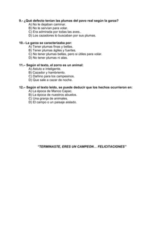 9.- ¿Qué defecto tenían las plumas del pavo real según la garza?
A) No le dejaban caminar.
B) No le servían para volar.
C) Era admirada por todas las aves..
D) Los cazadores lo buscaban por sus plumas.
10.- La garza se caracterizaba por:
A) Tener plumas finas y bellas.
B) Tener plumas ágiles y fuertes.
C) No tener plumas bellas, pero si útiles para volar.
D) No tener plumas ni alas.
11.– Según el texto, el zorro es un animal:
A) Astuto e inteligente.
B) Cazador y hambriento.
C) Dañino para los campesinos.
D) Que sale a cazar de noche.
12.– Según el texto leído, se puede deducir que los hechos ocurrieron en:
A) La época de Manco Capac.
B) La época de nuestros abuelos.
C) Una granja de animales.
D) El campo o un paisaje aislado.
“TERMINASTE, ERES UN CAMPEON… FELICITACIONES”
 