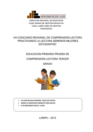 DIRECCION REGIONAL DE EDUCACION
PUNO UNIDAD DE GESTION EDUCATIVA
LOCAL LAMPA AREA DE GESTION
PEDAGOGICA
VIII CONCURSO REGIONAL DE COMPRENSIÓN LECTORA
“PRACTICANDO LA LECTURA SEREMOS MEJORES
ESTUDIANTES”
EDUCACION PRIMARIA PRUEBA DE
COMPRENSIÓN LECTORA TERCER
GRADO
• LEE CON MUCHA ATENCIÓN TODO LOS TEXTOS.
• MARCA LA RESPUESTA CORRECTA CON UNA (X).
• SI ES NECESARIO VUELVE A LEER.
LAMPA – 2012
 