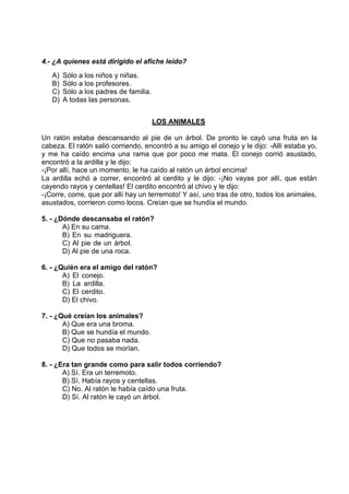 4.- ¿A quienes está dirigido el afiche leído?
A) Sólo a los niños y niñas.
B) Sólo a los profesores.
C) Sólo a los padres de familia.
D) A todas las personas.
LOS ANIMALES
Un ratón estaba descansando al pie de un árbol. De pronto le cayó una fruta en la
cabeza. El ratón salió corriendo, encontró a su amigo el conejo y le dijo: -Allí estaba yo,
y me ha caído encima una rama que por poco me mata. El conejo corrió asustado,
encontró a la ardilla y le dijo:
-¡Por allí, hace un momento, le ha caído al ratón un árbol encima!
La ardilla echó a correr, encontró al cerdito y le dijo: -¡No vayas por allí, que están
cayendo rayos y centellas! El cerdito encontró al chivo y le dijo:
-¡Corre, corre, que por allí hay un terremoto! Y así, uno tras de otro, todos los animales,
asustados, corrieron como locos. Creían que se hundía el mundo.
5. - ¿Dónde descansaba el ratón?
A) En su cama.
B) En su madriguera.
C) Al pie de un árbol.
D) Al pie de una roca.
6. - ¿Quién era el amigo del ratón?
A) El conejo.
B) La ardilla.
C) El cerdito.
D) El chivo.
7. - ¿Qué creían los animales?
A) Que era una broma.
B) Que se hundía el mundo.
C) Que no pasaba nada.
D) Que todos se morían.
8. - ¿Era tan grande como para salir todos corriendo?
A) Sí. Era un terremoto.
B) Sí. Había rayos y centellas.
C) No. Al ratón le había caído una fruta.
D) Sí. Al ratón le cayó un árbol.
 