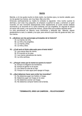 TEXTO
Mamita, a mi me gusta mucho tu lindo rostro, tus bonitos ojos y tu bonito cabello; pero
no me gustan tus manos, son muy feas- Dijo una niña.
Entonces cariñosamente su madre le contesto lo siguiente: -Una noche cuando tú
dormías y aún eras muy pequeña, se empezó a quemar la casa y comenzó un gran
incendio; en ese momento desesperada entre rápidamente al cuarto donde estabas
durmiendo y te encontré en tu cama soñando con los angelitos; en seguida te saque
sin temor del cuarto y me queme las manos; ¡Quiso Dios que pudiera salvarte sana!
La niña permaneció en silencio unos momentos y después dijo: -Mamita, siguen
gustándome tu cara, tu cabello y tus ojos; pero ahora lo que más me gusta de todo, son
tus manos.
9. - ¿Quiénes son los personajes principales de la historia?
A) La mamá y la niña.
B) La niña y los angelitos.
C) La mamá y Dios.
D) La niña y Dios.
10. - ¿Cuál sería el título adecuado para el texto leído?
A) Las manos feas de mamá.
B) El incendio en la casa.
C) Las manos salvadoras de mamá.
D) La niña cariñosa.
11. - ¿Porqué crees que la mamá se quemo la mano?
A) Porque no llegaron los bomberos.
B) Porque la gente no la ayudo.
C) Por salvar la vida de su hija.
D) Porque no hubo agua para apagar el fuego.
12. - ¿Qué debemos hacer para evitar los incendios?
A) No debemos jugar con fosforo ni fuego.
B) Debemos jugar con fuego en la casa.
C) No debemos cocinar con fuego.
D) No debemos comprar fosforo de la tienda.
“TERMINASTE, ERES UN CAMPEON… FELICITACIONES”
 