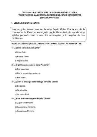 VIII CONCURSO REGIONAL DE COMPRENSIÓN LECTORA
“PRACTICANDO LA LECTURA SEREMOS MEJORES ESTUDIANTES
(SEGUNDO GRADO)
I.- LEE EL SIGUIENTE TEXTO:
Hay un grillo famoso que se llamaba Pepito Grillo. Era la voz de la
conciencia de Pinocho, encargado por la Hada Azul, de decirle si se
estaba portando bien o mal. Lo aconsejaba y lo alejaba de los
problemas.
MARCA CON UNA (x) LA ALTERNATIVA CORRECTA DE LAS PREGUNTAS:
1.- ¿Cómo se llamaba el grillo?
a) Luís Grillo
b) Ramón Grillo
c) Pepito Grillo
2.- ¿El grillo que cosa era para Pinocho?
a) Era su amigo.
b) Era la voz de la conciencia.
c) Era su tío.
3.- ¿Quién le encargo este trabajo a Pepito Grillo?
a) Su padre.
b) Su abuelita.
c) La Hada Azul.
4.- ¿ Cuál era su trabajo de Pepito Grillo?
a) Jugar con Pinocho.
b) Aconsejar a Pinocho.
c) Cantar con Pinocho
 