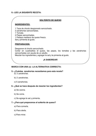II.- LEE LA SIGUIENTE RECETA:
SOLTERITO DE QUESO
INGREDIENTES:
1 Taza de choclo desgranado sancochado.
2 zanahorias sancochadas.
1 Tomate.
4 Papas sancochadas.
1 Pedazo mediano de queso fresco.
Sal y pimienta al gusto.
PREPARACION:
Desgranar el choclo sancochado.
Cortar en cuadraditos el queso, las papas, los tomates y las zanahorias
sancochadas con ayuda de un adulto.
Mezclar los ingredientes y agregar la sal y la pimienta al gusto.
¡A SABOREAR!
MARCA CON UNA (x) LA ALTERNATIVA CORRECTA:
5.- ¿Cuántas zanahorias necesitamos para esta receta?
a) 3 zanahorias.
b) 2 zanahorias.
c) 5 zanahorias.
6.- ¿Qué se hace después de mezclar los ingredientes?
a) Se cocina.
b) Se come.
c) Se agrega la sal y pimienta.
7.- ¿Para qué preparamos el solterito de queso?
a) Para comerla.
b) Para olerla.
c) Para mirar.
 