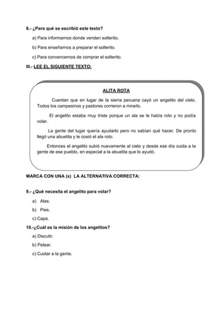 8.- ¿Para qué se escribió este texto?
a) Para informarnos donde venden solterito.
b) Para enseñarnos a preparar el solterito.
c) Para convencernos de comprar el solterito.
III.- LEE EL SIGUIENTE TEXTO:
ALITA ROTA
Cuentan que en lugar de la sierra peruana cayó un angelito del cielo.
Todos los campesinos y pastores corrieron a mirarlo.
volar.
El angelito estaba muy triste porque un ala se le había roto y no podía
La gente del lugar quería ayudarlo pero no sabían qué hacer. De pronto
llegó una abuelita y le cosió el ala roto.
Entonces el angelito subió nuevamente al cielo y desde ese día cuida a la
gente de ese pueblo, en especial a la abuelita que lo ayudó.
MARCA CON UNA (x) LA ALTERNATIVA CORRECTA:
9.- ¿Qué necesita el angelito para volar?
a) Alas.
b) Pies.
c) Capa.
10.-¿Cuál es la misión de los angelitos?
a) Discutir.
b) Pelear.
c) Cuidar a la gente.
 
