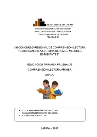 DIRECCION REGIONAL DE EDUCACION
PUNO UNIDAD DE GESTION EDUCATIVA
LOCAL LAMPA AREA DE GESTION
PEDAGOGICA
VIII CONCURSO REGIONAL DE COMPRENSIÓN LECTORA
“PRACTICANDO LA LECTURA SEREMOS MEJORES
ESTUDIANTES”
EDUCACION PRIMARIA PRUEBA DE
COMPRENSIÓN LECTORA PRIMER
GRADO
• LEE CON MUCHA ATENCIÓN TODO LOS TEXTOS.
• MARCA LA RESPUESTA CORRECTA CON UNA (X).
• SI ES NECESARIO VUELVE A LEER.
LAMPA – 2012
 