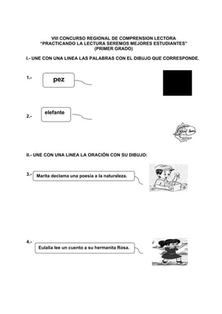 VIII CONCURSO REGIONAL DE COMPRENSION LECTORA
“PRACTICANDO LA LECTURA SEREMOS MEJORES ESTUDIANTES”
(PRIMER GRADO)
I.- UNE CON UNA LINEA LAS PALABRAS CON EL DIBUJO QUE CORRESPONDE.
1.-
2.-
pez
elefante
II.- UNE CON UNA LINEA LA ORACIÓN CON SU DIBUJO:
3.-
4.-
Maríta declama una poesía a la naturaleza.
Eulalia lee un cuento a su hermanita Rosa.
 