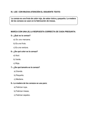 III.- LEE CON MUCHA ATENCIÓN EL SIGUIENTE TEXTO:
La cereza es una fruta de color roja, de sabor dulce y pequeña. La madera
de los cerezos se usan en la fabricación de mesas.
MARCA CON UNA (X) LA RESPUESTA CORRECTA DE CADA PREGUNTA:
5.- ¿Qué es la cereza?
a) Es una manzana.
b) Es una fruta.
c) Es una verdura.
6.- ¿De qué color es la cereza?
a) Azul.
b) Verde.
c) Roja.
7.- ¿De qué tamaño es la cereza?
a) Grande.
b) Pequeña.
c) Mediana.
8.- La madera de los cerezos se usa para:
a) Fabricar ropa.
b) Fabricar mesas.
c) Fabricar zapatos.
 