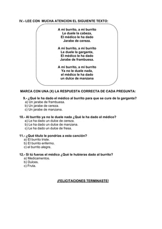 IV.- LEE CON MUCHA ATENCION EL SIGUIENTE TEXTO:
A mi burrito, a mi burrito
Le duele la cabeza,
El médico le ha dado
Jarabe de cereza.
A mi burrito, a mi burrito
Le duele la garganta,
El médico le ha dado
Jarabe de frambuesa.
A mi burrito, a mi burrito
Ya no le duele nada,
el médico le ha dado
un dulce de manzana
MARCA CON UNA (X) LA RESPUESTA CORRECTA DE CADA PREGUNTA:
9.- ¿Qué le ha dado el médico al burrito para que se cure de la garganta?
a) Un jarabe de frambuesa.
b) Un jarabe de cereza.
c) Un jarabe de manzana.
10.- Al burrito ya no le duele nada ¿Qué le ha dado el médico?
a) Le ha dado un dulce de cereza.
b) Le ha dado un dulce de manzana.
c) Le ha dado un dulce de fresa.
11.- ¿Qué titulo le pondrías a esta canción?
a) El burrito triste.
b) El burrito enfermo.
c) el burrito alegre.
12.- Si tú fueras el médico ¿Qué le hubieras dado al burrito?
a) Medicamentos.
b) Dulces.
c) Fruta.
¡FELICITACIONES TERMINASTE!
 