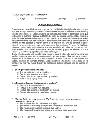 4.- ¿Qué significa la palabra LÚDICO?
A) Juego B) Distracción C) Abrigo D) Esfuerzo
LA MESA DE LA ABUELA
Erase una vez, una débil anciana cuyo esposo había fallecido dejándola sola, así que
vivía con su hijo, su nuera y su nieta. Día tras día la vista de la anciana se enturbiaba y
su oído empeoraba, y a veces, durante las comidas, las manos le temblaban tanto que
se le caían la cuchara y la sopa del tazón. El hijo y su esposa se molestaban mucho al
verle volcar la comida en la mesa, y un día, cuando la anciana volcó un vaso de leche,
decidieron terminar con esa situación. Le instalaron una mesilla en el rincón cercano al
armario de las escobas y hacían comer a la anciana allí. Ella se sentaba a solas,
mirando a los demás con ojos enturbiados por las lágrimas. A veces le hablaban
mientras comían, pero habitualmente era para regañarla por haber hecho caer un plato
o un tenedor. Una noche, antes de la cena, la pequeña jugaba en el suelo con sus
bloques y el padre le preguntó qué estaba construyendo.
-Estoy construyendo una mesilla para mamá y para ti -dijo ella sonriendo-para que
puedan comer a solas en el rincón cuando yo sea mayor. Sus padres la miraron
sorprendidos un instante, y de pronto rompieron a llorar. Esa noche devolvieron a la
anciana su sitio en la mesa grande. Desde entonces ella comió con el resto de la
familia, y su hijo y su nuera dejaron de molestarse cuando volcaba algo de cuando en
cuando.
5. - ¿Con quienes vivía la anciana?
A) Con su nieta, su yerno y su sobrino.
B) Con su hijo, su nuera y su nieta.
C) Con su esposo, su hijo, su nuera y su nieta
D) Sólo con sus hijos y nieta.
6. - ¿Porqué se le caían los tazones a la anciana?
A) Porque la anciana los tiraba.
B) Porque la mesa era muy pequeña.
C) Porque a la anciana le temblaban las manos.
D) Porque a la anciana le regañaban mucho.
7. – Coloca dentro de los paréntesis V o F según corresponda y marca la
respuesta correcta:
( ) La anciana vivía feliz al lado de sus hijos.
( ) El hijo de la anciana y su esposa se molestaban mucho con ella.
( ) La niña les dio una gran lección a sus padres.
( ) La niña construyo con sus bloque una hermosa casa y un robot.
A) F V F V B) V V F F C) F V V F D) F F V F
 