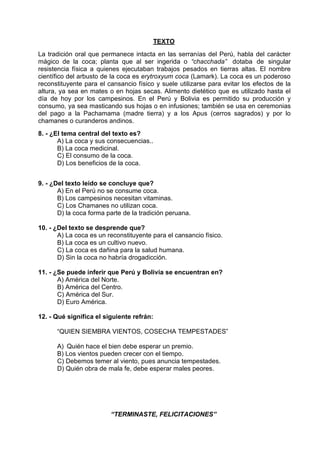 TEXTO
La tradición oral que permanece intacta en las serranías del Perú, habla del carácter
mágico de la coca; planta que al ser ingerida o “chacchada” dotaba de singular
resistencia física a quienes ejecutaban trabajos pesados en tierras altas. El nombre
científico del arbusto de la coca es erytroxyum coca (Lamark). La coca es un poderoso
reconstituyente para el cansancio físico y suele utilizarse para evitar los efectos de la
altura, ya sea en mates o en hojas secas. Alimento dietético que es utilizado hasta el
día de hoy por los campesinos. En el Perú y Bolivia es permitido su producción y
consumo, ya sea masticando sus hojas o en infusiones; también se usa en ceremonias
del pago a la Pachamama (madre tierra) y a los Apus (cerros sagrados) y por lo
chamanes o curanderos andinos.
8. - ¿El tema central del texto es?
A) La coca y sus consecuencias..
B) La coca medicinal.
C) El consumo de la coca.
D) Los beneficios de la coca.
9. - ¿Del texto leído se concluye que?
A) En el Perú no se consume coca.
B) Los campesinos necesitan vitaminas.
C) Los Chamanes no utilizan coca.
D) la coca forma parte de la tradición peruana.
10. - ¿Del texto se desprende que?
A) La coca es un reconstituyente para el cansancio físico.
B) La coca es un cultivo nuevo.
C) La coca es dañina para la salud humana.
D) Sin la coca no habría drogadicción.
11. - ¿Se puede inferir que Perú y Bolivia se encuentran en?
A) América del Norte.
B) América del Centro.
C) América del Sur.
D) Euro América.
12. - Qué significa el siguiente refrán:
“QUIEN SIEMBRA VIENTOS, COSECHA TEMPESTADES”
A) Quién hace el bien debe esperar un premio.
B) Los vientos pueden crecer con el tiempo.
C) Debemos temer al viento, pues anuncia tempestades.
D) Quién obra de mala fe, debe esperar males peores.
“TERMINASTE, FELICITACIONES”
 