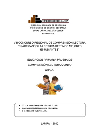 DIRECCION REGIONAL DE EDUCACION
PUNO UNIDAD DE GESTION EDUCATIVA
LOCAL LAMPA AREA DE GESTION
PEDAGOGICA
VIII CONCURSO REGIONAL DE COMPRENSIÓN LECTORA
“PRACTICANDO LA LECTURA SEREMOS MEJORES
ESTUDIANTES”
EDUCACION PRIMARIA PRUEBA DE
COMPRENSIÓN LECTORA QUINTO
GRADO
• LEE CON MUCHA ATENCIÓN TODO LOS TEXTOS.
• MARCA LA RESPUESTA CORRECTA CON UNA (X).
• SI ES NECESARIO VUELVE A LEER.
LAMPA – 2012
 