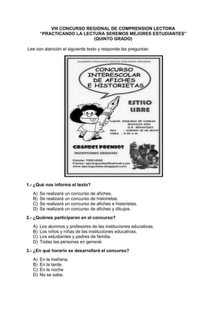 VIII CONCURSO REGIONAL DE COMPRENSION LECTORA
“PRACTICANDO LA LECTURA SEREMOS MEJORES ESTUDIANTES”
(QUINTO GRADO)
Lee con atención el siguiente texto y responde las preguntas:
1.- ¿Qué nos informa el texto?
A) Se realizará un concurso de afiches.
B) Se realizará un concurso de historietas.
C) Se realizará un concurso de afiches e historietas.
D) Se realizará un concurso de afiches y dibujos.
2.- ¿Quiénes participaran en el concurso?
A) Los alumnos y profesores de las instituciones educativas.
B) Los niños y niñas de las instituciones educativas.
C) Los estudiantes y padres de familia.
D) Todas las personas en general.
3.- ¿En qué horario se desarrollará el concurso?
A) En la mañana.
B) En la tarde.
C) En la noche
D) No se sabe.
 