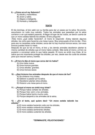 8. - ¿Cómo era el rey Salomón?
A) Adulto y maravilloso.
B) Joven y sabio.
C) Alegre e inteligente.
D) Honesto y trabajador.
TEXTO
El día domingo, el loro salió con su familia para dar un paseo por la selva. De pronto,
escucharon un ruido muy extraño. Todos los animales que paseaban por la selva
corrieron a ver qué estaba pasando. Al llegar al lugar de los ruidos, se dieron cuenta de
que un mono estaba talando los arboles. El loro preguntó:
-Hola mono ¿qué estás haciendo?, el mono le respondió –Estoy talando algunos
árboles, los corto para hacerme una mesa nueva. Muy preocupado el loro le dijo: -Pero
para eso no necesitas cortar árboles; cerca del río hay muchos troncos secos, con esos
troncos puedes hacer tu mesa.
Después de que se fue el mono, el loro y los demás animales decidieron plantar la
misma cantidad de árboles que el mono había cortado. Más tarde el mono y el loro se
pusieron a conversar sobre lo que había pasado. El mono se sintió muy triste, él no
sabía que era importante proteger los árboles; por eso, desde ese día cuida los arboles
para que crezcan sanos y fuertes.
9. - ¿El loro le dijo al mono que cerca del río había?
A) Una mesa nueva.
B) Unos troncos grandes.
C) Unos árboles grandes.
D) Unos troncos secos
10. - ¿Qué hicieron los animales después de que el mono de fue?
A) Se sintieron muy tristes.
B) Salieron a pasear por la selva.
C) Decidieron plantar otros árboles.
D) Hicieron una mesa para el mono.
11. - ¿Porqué el mono se sintió muy triste?
A) Porque había cortado los árboles.
B) Porque hizo venir a los animales.
C) Porque había hecho mucho ruido.
D) Porque despertó a los animales de la selva.
12. - ¿En el texto, qué quiere decir “Un mono estaba talando los
árboles”
A) El mono estaba haciendo ruido con los árboles.
B) El mono estaba cortando los árboles.
C) El mono estaba sembrando árboles.
D) El mono estaba cuidando los árboles.
“TERMINASTE, FELICITACIONES”
 