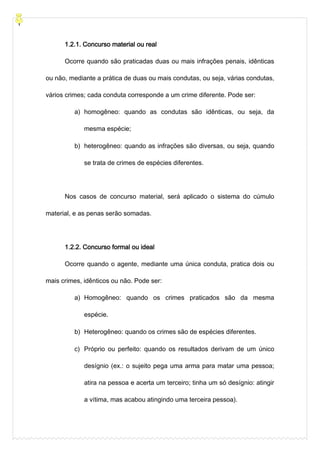 1.2.1. Concurso material ou real
Ocorre quando são praticadas duas ou mais infrações penais, idênticas
ou não, mediante a prática de duas ou mais condutas, ou seja, várias condutas,
vários crimes; cada conduta corresponde a um crime diferente. Pode ser:
a) homogêneo: quando as condutas são idênticas, ou seja, da
mesma espécie;
b) heterogêneo: quando as infrações são diversas, ou seja, quando
se trata de crimes de espécies diferentes.
Nos casos de concurso material, será aplicado o sistema do cúmulo
material, e as penas serão somadas.
1.2.2. Concurso formal ou ideal
Ocorre quando o agente, mediante uma única conduta, pratica dois ou
mais crimes, idênticos ou não. Pode ser:
a) Homogêneo: quando os crimes praticados são da mesma
espécie.
b) Heterogêneo: quando os crimes são de espécies diferentes.
c) Próprio ou perfeito: quando os resultados derivam de um único
desígnio (ex.: o sujeito pega uma arma para matar uma pessoa;
atira na pessoa e acerta um terceiro; tinha um só desígnio: atingir
a vítima, mas acabou atingindo uma terceira pessoa).
 
