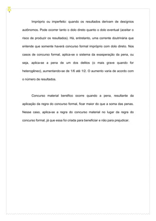 Impróprio ou imperfeito: quando os resultados derivam de desígnios
autônomos. Pode ocorrer tanto o dolo direto quanto o dolo eventual (aceitar o
risco de produzir os resultados). Há, entretanto, uma corrente doutrinária que
entende que somente haverá concurso formal impróprio com dolo direto. Nos
casos de concurso formal, aplica-se o sistema da exasperação da pena, ou
seja, aplica-se a pena de um dos delitos (o mais grave quando for
heterogêneo), aumentando-se de 1/6 até 1/2. O aumento varia de acordo com
o número de resultados.
Concurso material benéfico ocorre quando a pena, resultante da
aplicação da regra do concurso formal, ficar maior do que a soma das penas.
Nesse caso, aplica-se a regra do concurso material no lugar da regra do
concurso formal, já que essa foi criada para beneficiar e não para prejudicar.
 