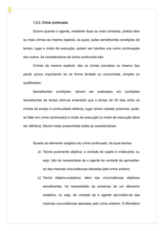 1.2.3. Crime continuado
Ocorre quando o agente, mediante duas ou mais condutas, pratica dois
ou mais crimes da mesma espécie, os quais, pelas semelhantes condições de
tempo, lugar e modo de execução, podem ser havidos uns como continuação
dos outros. As características do crime continuado são:
Crimes da mesma espécie: são os crimes previstos no mesmo tipo
penal, pouco importando se na forma tentada ou consumada, simples ou
qualificados.
Semelhantes condições: devem ser praticados em condições
semelhantes de tempo (tem-se entendido que o tempo de 30 dias entre os
crimes dá ensejo à continuidade delitiva), lugar (entre cidades próximas, pode-
se falar em crime continuado) e modo de execução (o modo de execução deve
ser idêntico). Devem estar preenchidas todas as características.
Quanto ao elemento subjetivo do crime continuado, há duas teorias:
a) Teoria puramente objetiva: a vontade do sujeito é irrelevante, ou
seja, não há necessidade de o agente ter vontade de aproveitar-
se das mesmas circunstâncias deixadas pelo crime anterior.
b) Teoria objetivo-subjetiva: além das circunstâncias objetivas
semelhantes, há necessidade da presença de um elemento
subjetivo, ou seja, da vontade de o agente aproveitar-se das
mesmas circunstâncias deixadas pelo crime anterior. O Ministério
 