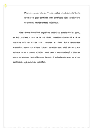 Público segue a linha da Teoria objetivo-subjetiva, sustentando
que não se pode confundir crime continuado com habitualidade
no crime ou intensa vontade de delinqüir.
Para o crime continuado, segue-se o sistema da exasperação da pena,
ou seja, aplica-se a pena de um dos crimes, aumentando-se de 1/6 a 2/3. O
aumento varia de acordo com o número de crimes. Crime continuado
específico: ocorre nos crimes dolosos cometidos com violência ou grave
ameaça contra a pessoa. A pena, nesse caso, é aumentada até o triplo. A
regra do concurso material benéfico também é aplicada aos casos de crime
continuado, seja comum ou específico.
 