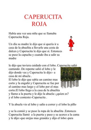 CAPERUCITA
               ROJA
Había una vez una niña que se llamaba
Caperucita Roja.

Un día su madre le dijo que si quería ir a
casa de la abuelita a llevarle una cesta de
dulces y Caperucita le dijo que sí. Entonces
se puso la capucha y cuando iba a salir su
madre

le dijo que tuviera cuidado con el lobo. Caperucita salió
cantando .De repente salió el lobo y le
dijo donde vas y Caperucita le dijo:- a
casa de mi abuela .
El lobo le dijo que sabía un camino mas
corto y la engañó y Caperucita se fue por
el camino mas largo y el lobo por el mas
corto.El lobo llego a la casa de la abuelita
y llamo a la puerta y le dijo la abuela:-¿quien es?
y el lobo contesto:-Caperucita .

Y la abuela vio al lobo y salio a correr y el lobo la pillo

y se la comió y se puso la ropa de la abuelita .Entonces
Caperucita llamó a la puerta y paso y se acerco a la cama
y le dijo:-que orejas mas grandes y dijo el lobo:-para
 