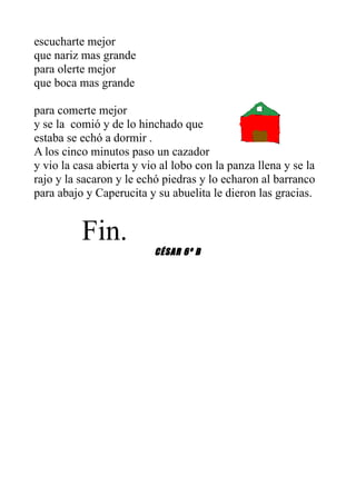 escucharte mejor
que nariz mas grande
para olerte mejor
que boca mas grande

para comerte mejor
y se la comió y de lo hinchado que
estaba se echó a dormir .
A los cinco minutos paso un cazador
y vio la casa abierta y vio al lobo con la panza llena y se la
rajo y la sacaron y le echó piedras y lo echaron al barranco
para abajo y Caperucita y su abuelita le dieron las gracias.


          Fin.
                          CÉSAR 6º B
 