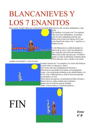 BLANCANIEVES Y
LOS 7 ENANITOS
Hace mucho tiempo había una muchachita llamada Blancanieves ella; era muy trabajadora y muy
                                                  tierna.
                                                  Ella también vivía junto con 7 en enanitos.
                                                  Ellos eran muy trabajadores ,se pasaban
                                                  todos los días trabajando mientras que
                                                  Blanca nieves hacia las labores de la casa
                                                  como hacerle de comer a los 7 enanitos y a
                                                  limpiar la casa...

                                                       Un día Blancanieves estaba haciendo las
                                                       labores de la casa y viene una abuelastra
                                                       muy vieja dice oye toma esta manzana y
                                                       Blanca nieves dijo que para que .Al final la
                                                       acepto y le dijo la abuelastra cometela ahora.
                                                       Ella le dijo que vale y cuando se la comió
¡¡estaba envenenada!! y cayó al suelo.
                                         Cuando vinieron los 7 en enanitos y la vieron allí tirada en
                                         el suelo todos se echaron en llorar.
                                         Ellos como eran muy trabajadores le hicieron a
                                         Blancanieves una tumba muy bonita ,era transparente.
                                         Luego vino un príncipe montado en un caballo blanco y le
                                         dio un beso a Blancanieves y soltó el trozo de manzana
                                         envenenada y revivió.
                                         Todos dieron las gracias a el príncipe por haber salvado a
                                         Blanca nieves y todos estaban muy contentos.
                                         Blanca nieves le dio las gracias también
                                         Todos vivieron felices y comieron perdices....




FIN                                                                                      Irene
                                                                                         6º B
 