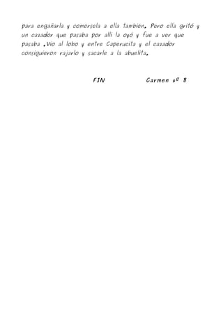 para engañarla y comérsela a ella también. Pero ella gritó y
un cazador que pasaba por allí la oyó y fue a ver que
pasaba .Vio al lobo y entre Caperucita y el cazador
consiguieron rajarlo y sacarle a la abuelita.




                         FIN               Carmen 6º B
 