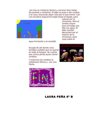 Los tres se metieron dentro y cerraron bien todas
las puertas y ventanas. El lobo se puso a dar vueltas
a la casa, buscando algún sitio por el que entrar. Con
una escalera larguísima trepó hasta el tejado, para
                                   colarse por la
                                   chimenea. Pero el
                                   cerdito mayor
                                   puso al fuego una
                                   olla con agua. El
                                   lobo comilón
                                   descendió por el
                                   interior de la
                                   chimenea, pero
                                   cayó sobre el
agua hirviendo y se escaldó.


Escapó de allí dando unos
terribles aullidos que se oyeron
en todo el bosque. Se cuenta
que nunca jamás quiso comer
cerditos.
Y entonces los cerditos lo
celebraron felices y con una
fiesta.




                 LAURA PEÑA 6º B
 