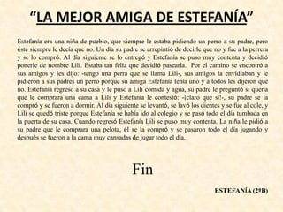 “LA MEJOR AMIGA DE ESTEFANÍA”
Estefanía era una niña de pueblo, que siempre le estaba pidiendo un perro a su padre, pero
éste siempre le decía que no. Un día su padre se arrepintió de decirle que no y fue a la perrera
y se lo compró. Al día siguiente se lo entregó y Estefanía se puso muy contenta y decidió
ponerle de nombre Lili. Estaba tan feliz que decidió pasearla. Por el camino se encontró a
sus amigos y les dijo: -tengo una perra que se llama Lili-, sus amigos la envidiaban y le
pidieron a sus padres un perro porque su amiga Estefanía tenía uno y a todos les dijeron que
no. Estefanía regreso a su casa y le puso a Lili comida y agua, su padre le preguntó si quería
que le comprara una cama a Lili y Estefanía le contestó: -¡claro que sí!-, su padre se la
compró y se fueron a dormir. Al día siguiente se levantó, se lavó los dientes y se fue al cole, y
Lili se quedó triste porque Estefanía se había ido al colegio y se pasó todo el día tumbada en
la puerta de su casa. Cuando regresó Estefanía Lili se puso muy contenta. La niña le pidió a
su padre que le comprara una pelota, él se la compró y se pasaron todo el día jugando y
después se fueron a la cama muy cansadas de jugar todo el día.
Fin
ESTEFANÍA (2ºB)
 